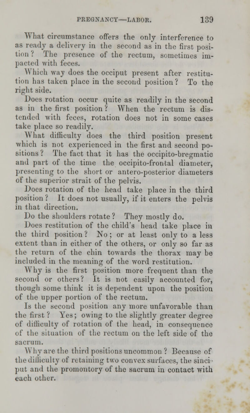 What circumstance offers the only interference to as ready a delivery in the second as in the first posi- tion ? The presence of the rectum, sometimes im- pacted with feces. Which way does the occiput present after restitu- tion has taken place in the second position ? To the right side. Does rotation occur quite as readily in the second as in the first position ? When the rectum is dis- tended with feces, rotation does not in some cases take place so readily. What difficulty does the third position present which is not experienced in the first and second po- sitions ? The fact that it has the occipito-bregmatic and part of the time the occipito-frontal diameter, presenting to the short or antero-posterior diameters of the superior strait of the pelvis. Docs rotation of the head take place in the third position ? It does not usually, if it enters the pelvis in that direction. Do the shoulders rotate ? They mostly do. Does restitution of the child's head take place in the third position ? No ; or at least only to a less extent than in either of the others, or only so far as the return of the chin towards the thorax may be included in the meaning of the word restitution. Why is the first position more frequent than the second or others? It is not easily accounted for, though some think it is dependent upon the position of the upper portion of the rectum. Is the second position any more unfavorable than the first ? Yes; owing to the slightly greater degree of difficulty of rotation of the head, in consequence of the situation of the rectum on the left side of the sacrum. Why are the third positions uncommon ? Because of the difficulty of retaining two convex surfaces, the sinci- put and the promontory of the sacrum in contact with each other.