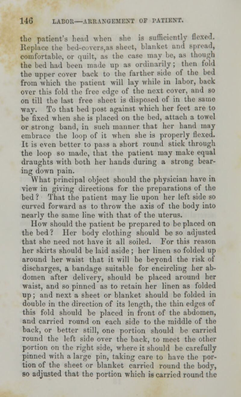 14G LABOR—AB&A5SBMXNI OJ r.Wir.vr. the patient's head when she ii sufficiently flexed. Replace * beet, blanket ana spread, comfortable, or quilt, as the caee maj be, as though the bed had been made up as ordinarily; then fold the upper cover back to the farther side of the bed from which the patient will lay while in labor, back over this fold the free edge of the uexl cover, and so on till the last free sheet is disposed of in the same way. To that bed post against which her feet are to be fixed when she is placed on the bed, attach i towel or strong band, in snch manner that her hand may embrace the loop of it when she is properly Hexed. It is even better to pass a short round stick through the loop so made, that the patient may make equal draughts with both her hands during a strong bear- ing down pain. What principal object should the physician havo in view in giving directions for the preparations of the bed ? That the patient may lie upon her left side so curved forward as to throw tho axis of the body into nearly tho same line with that of the uterus. How should the patient be prepared to be placed on the bed ? Her body clothing should be so adjusted that she need not have it all soiled. For this reason her skirts should be laid aside ; her linen so folded up around her waist that it will be beyond the risk of discharges, a bandage suitable for encircling her ab- domen after delivery, should be placed around her waist, and so pinned as to retain her linen as folded up; and next a sheet or blanket should bo folded in double in the direction of its length, the thin edges of this fold should be placed in front of the abdomen, and carried round on each side to the middle of the back, or better still, one portion should be carried round the left sido over the back, to meet the Other portion on the right side, where it should be carefully pinned with a large pin, taking care to have the por- tion of the sheet or blanket carried round the body, bo adjusted that the portion which is carried round the