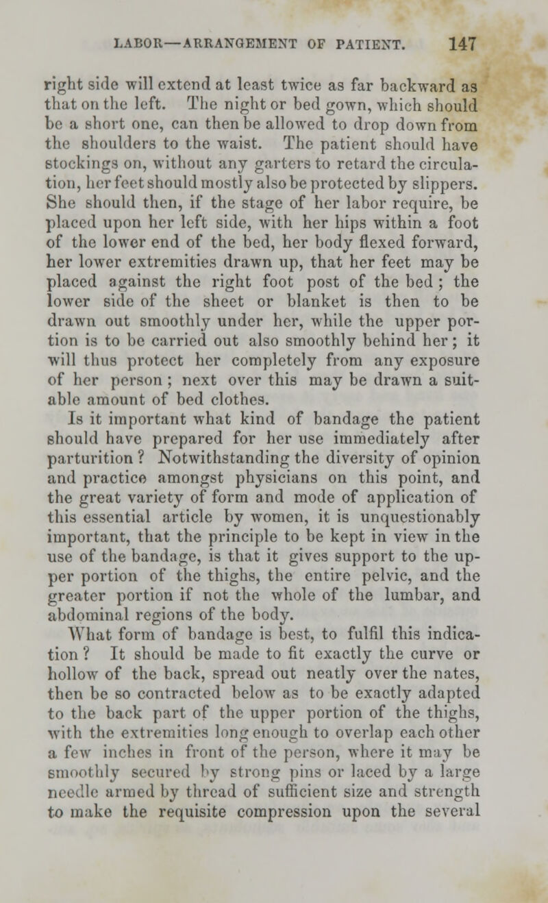 right side will extend at least twice as far backward as that on the left. The night or bed gown, which should be a short one, can then be allowed to drop down from the shoulders to the waist. The patient should have stockings on, without any garters to retard the circula- tion, her feet should mostly also be protected by slippers. She should then, if the stage of her labor require, be placed upon her left side, with her hips within a foot of the lower end of the bed, her body flexed forward, her lower extremities drawn up, that her feet may be placed against the right foot post of the bed ; the lower side of the sheet or blanket is then to be drawn out smoothly under her, while the upper por- tion is to be carried out also smoothly behind her; it will thus protect her completely from any exposure of her person; next over this may be drawn a suit- able amount of bed clothes. Is it important what kind of bandage the patient should have prepared for her use immediately after parturition ? Notwithstanding the diversity of opinion and practice amongst physicians on this point, and the great variety of form and mode of application of this essential article by women, it is unquestionably important, that the principle to be kept in view in the use of the bandage, is that it gives support to the up- per portion of the thighs, the entire pelvic, and the greater portion if not the whole of the lumbal-, and abdominal regions of the body. What form of bandage is best, to fulfil this indica- tion ? It should be made to fit exactly the curve or hollow of the back, spread out neatly over the nates, then be so contracted below as to be exactly adapted to the back part of the upper portion of the thighs, with the extremities long enough to overlap each other a few inches in front of the person, where it may be smoothly secured by strong pins or laced by a large needle armed by thread of sufficient size and strength to make the requisite compression upon the several