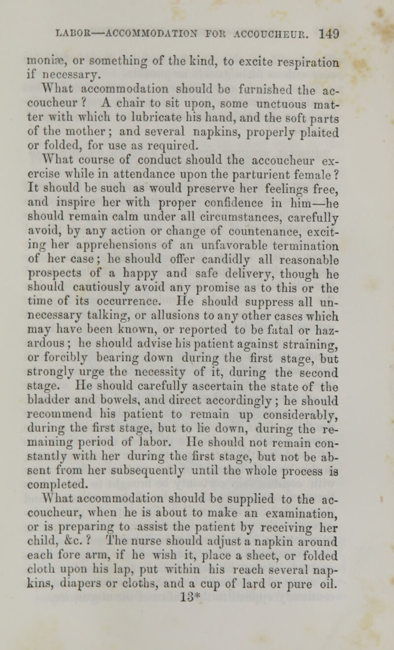 monire, or something of the kind, to excite respiration if necessary. What accommodation should be furnished the ac- coucheur ? A chair to sit upon, some unctuous mat- ter with which to lubricate his hand, and the soft parts of the mother ; and several napkins, properly plaited or folded, for use as required. What course of conduct should the accoucheur ex- ercise while in attendance upon the parturient female ? It should be such as would preserve her feelings free, and inspire her with proper confidence in him—he should remain calm under all circumstances, carefully avoid, by any action or change of countenance, excit- ing her apprehensions of an unfavorable termination of her case; he should offer candidly all reasonable prospects of a happy and safe delivery, though he should cautiously avoid any promise as to this or the time of its occurrence. He should suppress all un- necessary talking, or allusions to any other cases which may have been known, or reported to be fatal or haz- ardous ; he should advise his patient against straining, or forcibly bearing down during the first stage, but strongly urge the necessity of it, during the second stage. He should carefully ascertain the state of the bladder and bowels, and direct accordingly; he should recommend his patient to remain up considerably, during the first stage, but to lie down, during the re- maining period of labor. He should not remain con- stantly with her during the first stage, but not be ab- sent from her subsequently until the whole process is completed. What accommodation should be supplied to the ac- coucheur, when he is about to make an examination, or is preparing to assist the patient by receiving her child, &c. ? The nurse should adjust a napkin around eacli fore arm, if he wish it, place a sheet, or folded cloth upon his lap, put within his reach several nap- kins, diapers or cloths, and a cup of lard or pure oil. 13*