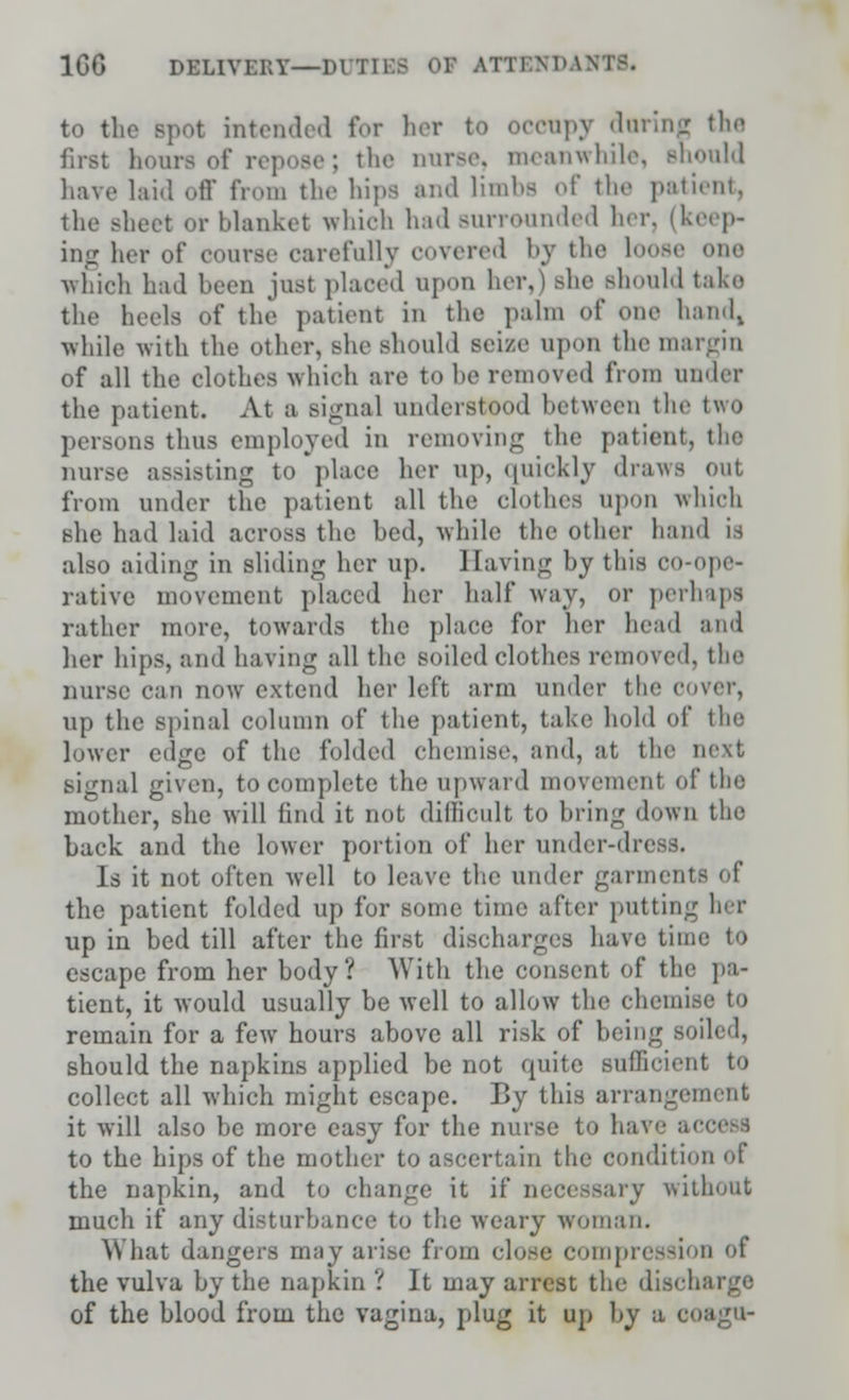 1GG DELlvr.KY—DUTIBS OF ATTBNDAH1 to the spot intended for her to occupy daring the first hoars of repose; the nurse, meanwhile, should have laid off from the hips and limbs of the patient, the Bheet or blanket which had surrounded her, (keep- ing her of course carefully covered by the loose one which had been just placed upon her,) she should take the heels of the patient in the palm of one hand, while with the other, she should seize upon the margin of all the clothes which are to be removed from under the patient. At a signal understood between the two person8 thus employed in removing the patient, tlie nurse assisting to place her up, quickly draws out from under the patient all the clothes upon which she had laid aeross the bed, while the other hand is adso aiding in sliding her up. Having by this co-ope- rative movement placed her half* way, or perhaps rather more, towards the place for her head and her hips, and having all the soiled clothes removed, the nurse can now extend her left arm under the cover, up the spinal column of the patient, take hold of tin; lower edge of the folded chemise, and, at the next signal given, to complete the upward movement of the mother, she will find it not difficult to bring down the back and the lower portion of her under-dress. Is it not often well to leave the under garments of the patient folded up for some time after putting her up in bed till after the first discharges have time to escape from her body? With the consent of the pa- tient, it would usually be well to allow the chemi remain for a few hours above all risk of being soiled, should the napkins applied be not quite sufficient to collect all which might escape. By this arrangement it will also be more easy for the nurse to have a< to the hips of the mother to ascertain the condition ol the napkin, and to change it if necessary without much if any disturbance to the weary woman. What dangers may arise from close compression of the vulva by the napkin 1 It may arrest the disch of the blood from the vagina, plug it up by a coago-