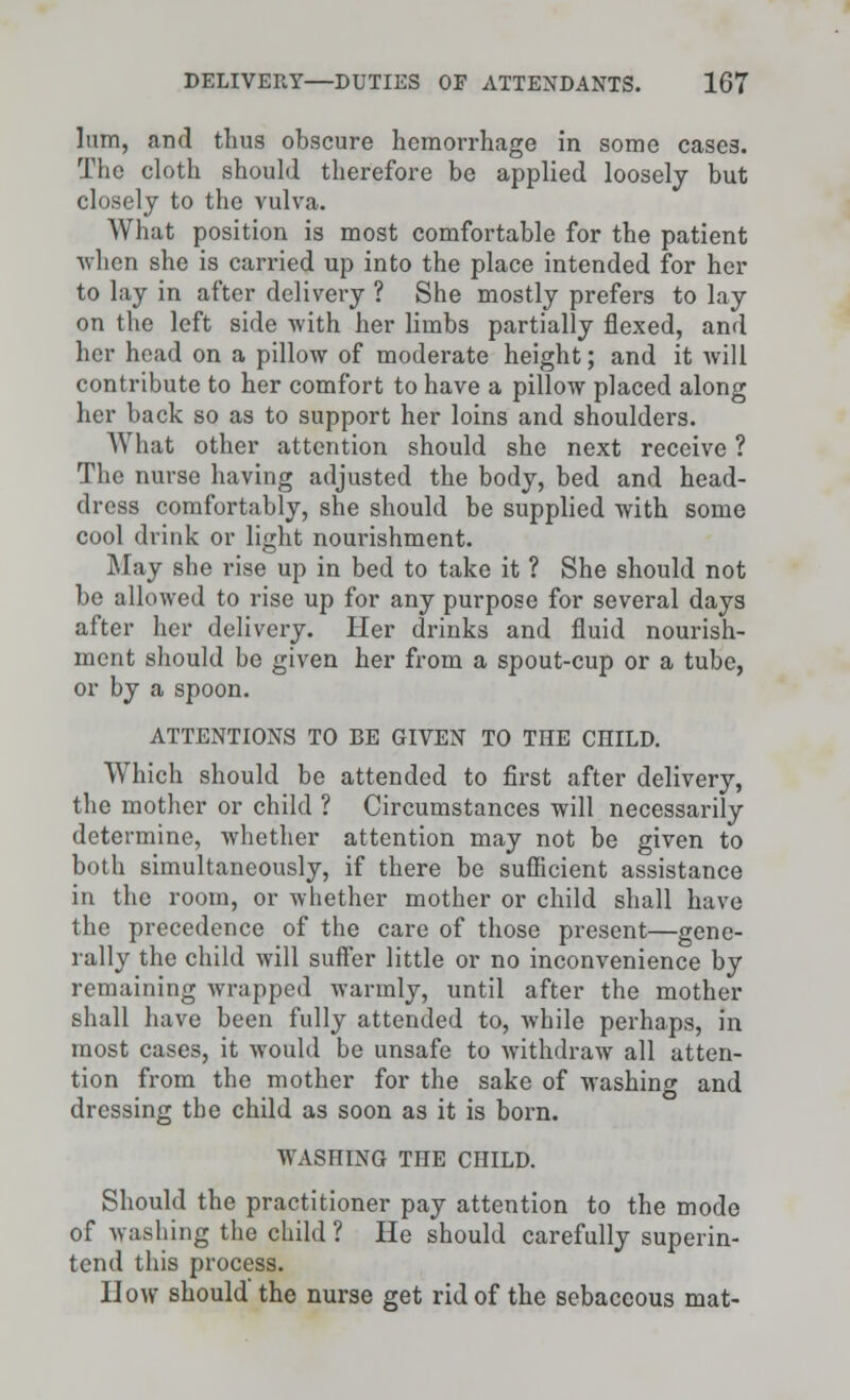 lum, and thus obscure hemorrhage in some cases. The cloth should therefore be applied loosely but closely to the vulva. What position is most comfortable for the patient when she is carried up into the place intended for her to lay in after delivery ? She mostly prefers to lay on the left side with her limbs partially flexed, and her head on a pillow of moderate height; and it will contribute to her comfort to have a pillow placed along her back so as to support her loins and shoulders. What other attention should she next receive ? The nurse having adjusted the body, bed and head- dress comfortably, she should be supplied with some cool drink or light nourishment. May she rise up in bed to take it ? She should not be allowed to rise up for any purpose for several days after her delivery. Her drinks and fluid nourish- ment should be given her from a spout-cup or a tube, or by a spoon. ATTENTIONS TO BE GIVEN TO THE CHILD. Which should be attended to first after delivery, the mother or child ? Circumstances will necessarily determine, whether attention may not be given to both simultaneously, if there be sufficient assistance in the room, or whether mother or child shall have the precedence of the care of those present—gene- rally the child will suffer little or no inconvenience by remaining wrapped warmly, until after the mother shall have been fully attended to, while perhaps, in most cases, it would be unsafe to withdraw all atten- tion from the mother for the sake of washing and dressing the child as soon as it is born. WASHING THE CHILD. Should the practitioner pay attention to the mode of washing the child ? He should carefully superin- tend this process. How should the nurse get rid of the sebaceous mat-