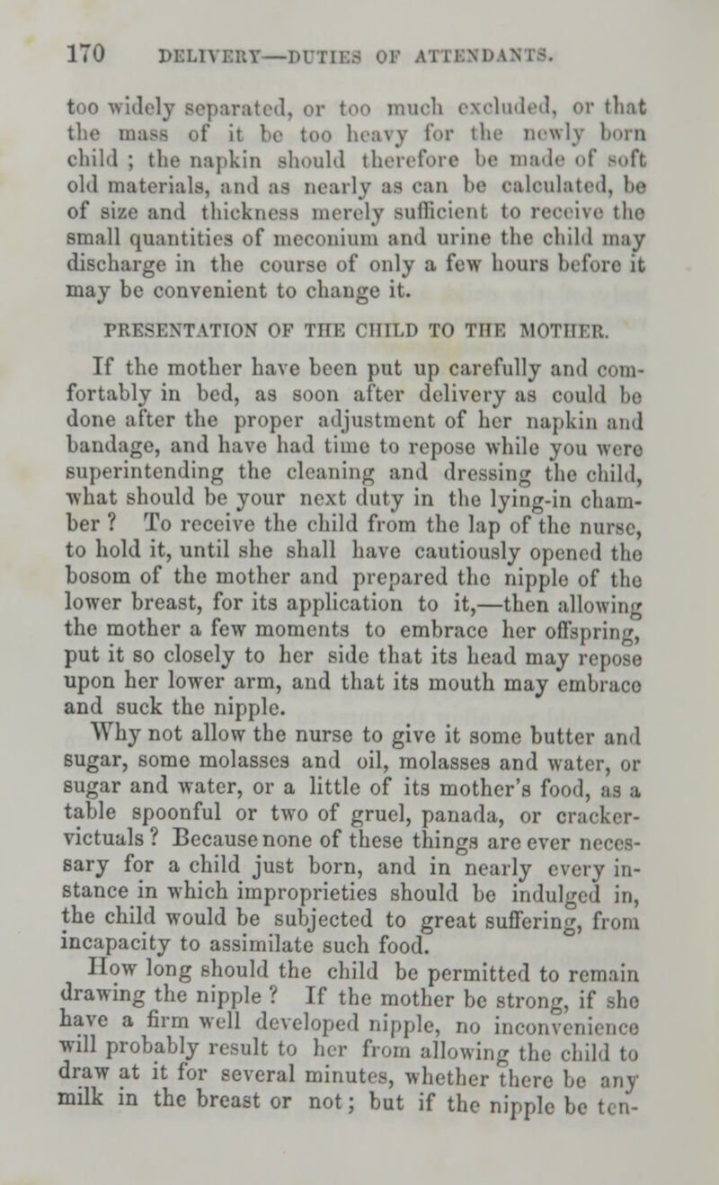 too widely separated, or too much exoluded, or that the masa of it bo too heavy for the newly born child ; the napkin should therefore be made of Boft old materials, and aa nearly as can be calculated, lie of size and thickness merely sullicient to receive the small quantities of meconium and urine the child may discharge in the course of only a few hours before it may be convenient to change it. PRESENTATION OF TIIE CHILD TO THE MOTHER. If the mother have been put up carefully and com- fortably in bed, as soon after delivery as could he done after the proper adjustment of her napkin and bandage, and have had time to repose while you were superintending the cleaning and dressing the child, what should be your next duty in the lying-in cham- ber ? To receive the child from the lap of the nurse, to hold it, until she shall have cautiously opened the bosom of the mother and prepared the nipple of the lower breast, for its application to it,—then allowing the mother a few moments to embrace her offspring, put it so closely to her side that its head may repose upon her lower arm, and that its mouth may emhraco and suck the nipple. Why not allow the nurse to give it some butter and sugar, some molasses and oil, molasses and water, or sugar and water, or a little of its mother's food, as a table spoonful or two of gruel, panada, or cracker- victuals ? Because none of these things are ever neces- sary for a child just born, and in nearly every in- stance in which improprieties should he indulged in, the child would be subjected to great suffering, from incapacity to assimilate such food. How long should the child be permitted to remain drawing the nipple ? If the mother he strong, if ,he have a firm well developed nipple, no inconvenience will probably result to her from allowing the child to draw at it for several minutes, whether There he any milk in the breast or not; but if the nipple be ten-