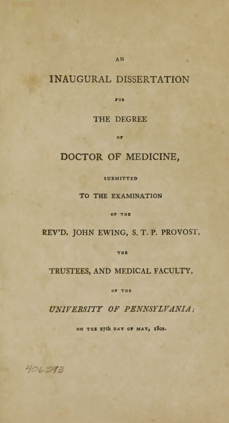 AN INAUGURAL DISSERTATION ros THE DEGREE or DOCTOR OF MEDICINE, SUBMITTED TO THE EXAMINATION OP THE REV'D. JOHN EWING, S. T. P. PROVOST, THE TRUSTEES, AND MEDICAL FACULTY, or THE UNIVERSITY OF PENNSYLVANIA; ON THE 27th DAY OF MAY, iSoj. Ho^^fd