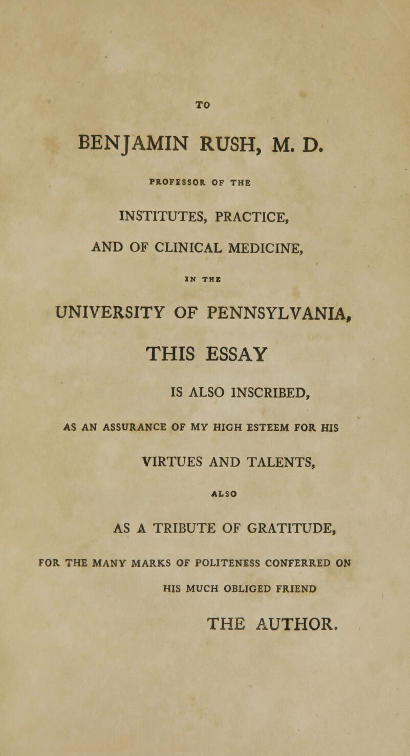 TO BENJAMIN RUSH, M. D. PROFESSOR OF THE INSTITUTES, PRACTICE, AND OF CLINICAL MEDICINE, IN THE UNIVERSITY OF PENNSYLVANIA, THIS ESSAY IS ALSO INSCRIBED, AS AN ASSURANCE OF MY HIGH ESTEEM FOR HIS VIRTUES AND TALENTS, ALSO AS A TRIBUTE OF GRATITUDE, FOR THE MANY MARKS OF POLITENESS CONFERRED ON HIS MUCH OBLIGED FRIEND THE AUTHOR.