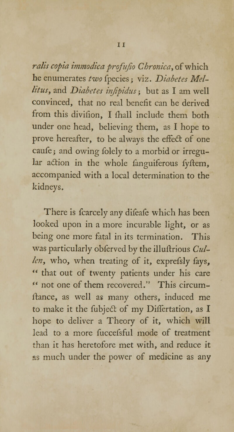 rails copia immodica profujio Chronic'a, of which he enumerates two fpecies; viz. Diabetes Mel- lttusy and Diabetes injipidus; but as I am well convinced, that no real benefit can be derived from this divifion, I mail include them both under one head, believing them, as I hope to prove hereafter, to be always the effect of one caufe; and owing folely to a morbid or irregu- lar action in the whole fanguiferous fyftem, accompanied with a local determination to the kidneys. There is fcarcely any difeafe which has been looked upon in a more incurable light, or as being one more fatal in its termination. This was particularly obferved by the illuftrious Cul- kn, who, when treating of it, exprefsly fays,  that out of twenty patients under his care  not one of them recovered. This circum- stance, as well as many others, induced me to make it the fubject of my Differtation, as I hope to deliver a Theory of it, which will lead to a more fuccefsful mode of treatment than it has heretofore met with, and reduce it as much under the power of medicine as any