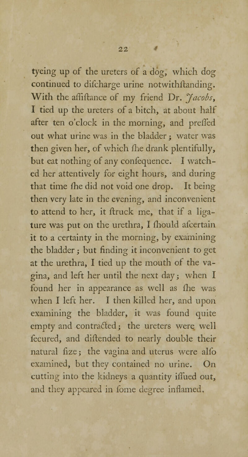 tyeing up of the ureters of a dog, which dog continued to difcharge urine notwithftanding. With the amftance of my friend Dr. jfacofo, I tied up the ureters of a bitch, at about half after ten o'clock in the morning, and prefTed out what urine was in the bladder ; water was then given her, of which me drank plentifully, but eat nothing of any confequence. I watch- ed her attentively for eight hours, and during that time fhe did not void one drop. It being then very late in the evening, and inconvenient to attend to her, it ftruck me, that if a liga- ture was put on the urethra, I fhould afcertain it to a certainty in the morning, by examining the bladder; but rinding it inconvenient to get at the urethra, I tied up the mouth of the va- gina, and left her until the next day; when I found her in appearance as well as fhe was when I left her. I then killed her, and upon examining the bladder, it was found quite empty and contracted; the ureters were well fecured, and diftended to nearly double their natural fize; the vagina and uterus were alfo examined, but they contained no urine. On cutting into the kidneys a quantity hTued out, and they appeared in fome degree inflamed.