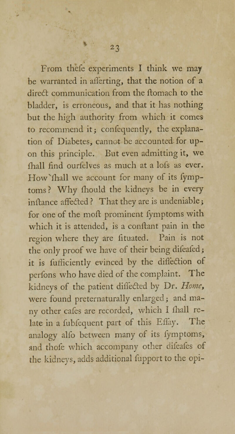 From thefe experiments I think we may be warranted in aliening, that the notion of a direct communication from the ftomach to the bladder, is erroneous, and that it has nothing but the high authority from which it comes to recommend it; confequently, the explana- tion of Diabetes, cannot be accounted for up- on this principle. But even admitting it, we fhall find ourfelves as much at a lofs as ever. Howvmall we account for many of its fymp- toms? Why mould the kidneys be in every inftance affected ? That they are is undeniable; for one of the moft prominent fymptoms with which it is attended, is a conftant pain in the region where they are fituated. Pain is not the only proof we have of their being difeafed; it is fufficiently evinced by the direction of perfons who have died of the complaint. The kidneys of the patient dillecled by Dr. Home, were found preternaturally enlarged; and ma- ny other cafes are recorded, which I fhall re- late in a fubfequent part of this Eflay. The analogy alfo between many of its fymptoms, and thofe which accompany other difeafes of the kidneys, adds additional fupport to the opi-