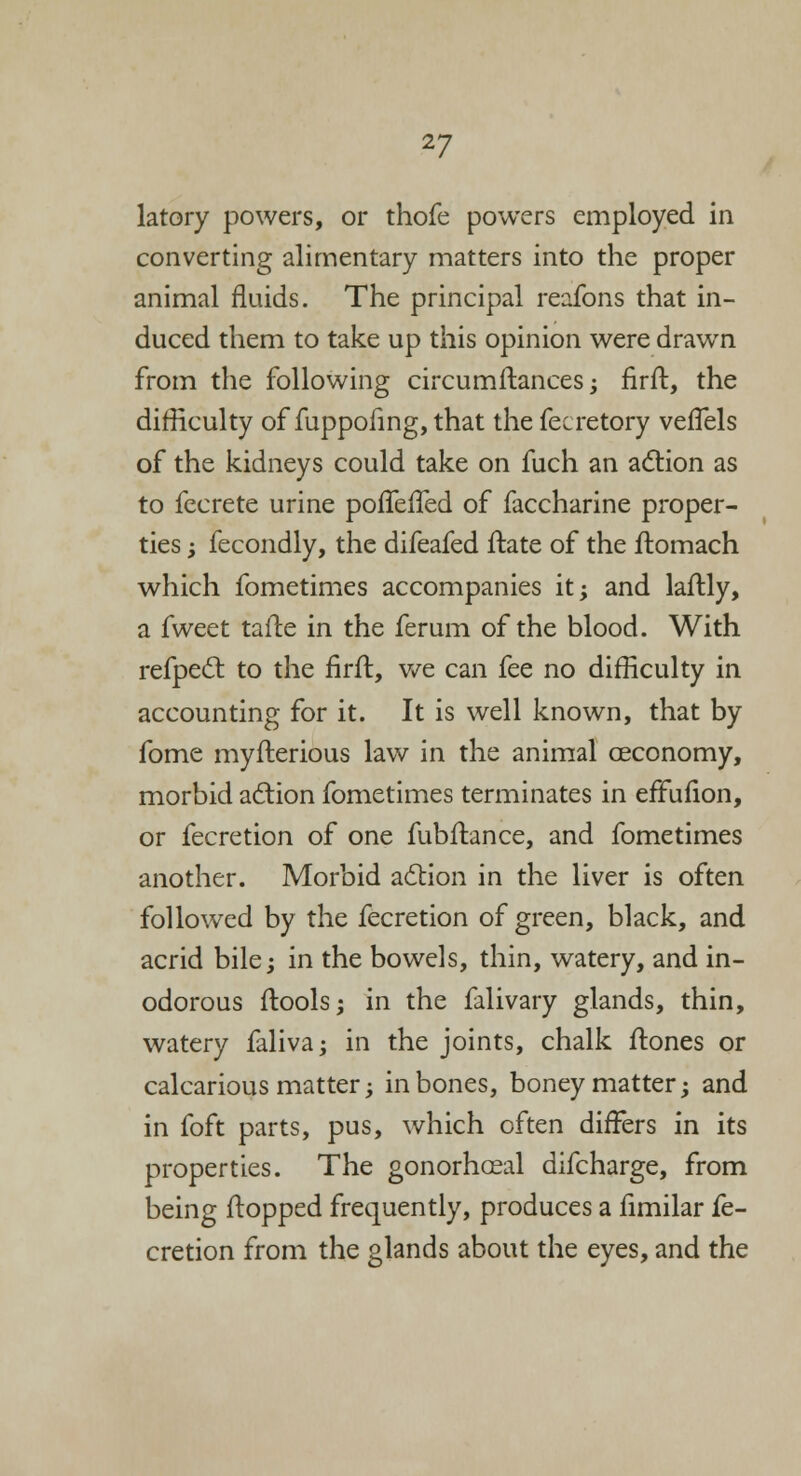 latory powers, or thofe powers employed in converting alimentary matters into the proper animal fluids. The principal reafons that in- duced them to take up this opinion were drawn from the following circumftances; firft, the difficulty of fuppofing, that the fecretory veffels of the kidneys could take on fuch an action as to fecrete urine poffeffed of faccharine proper- ties ; fecondly, the difeafed ftate of the ftomach which fometimes accompanies it; and laftly, a fweet tafte in the ferum of the blood. With refpect to the firft, we can fee no difficulty in accounting for it. It is well known, that by fome myfterious law in the animal ceconomy, morbid action fometimes terminates in effulion, or fecretion of one fubftance, and fometimes another. Morbid action in the liver is often followed by the fecretion of green, black, and acrid bile; in the bowels, thin, watery, and in- odorous ftools; in the falivary glands, thin, watery faliva; in the joints, chalk ftones or calcarious matter; in bones, boney matter; and in foft parts, pus, which often differs in its properties. The gonorhaeal difcharge, from being flopped frequently, produces a fimilar fe- cretion from the glands about the eyes, and the