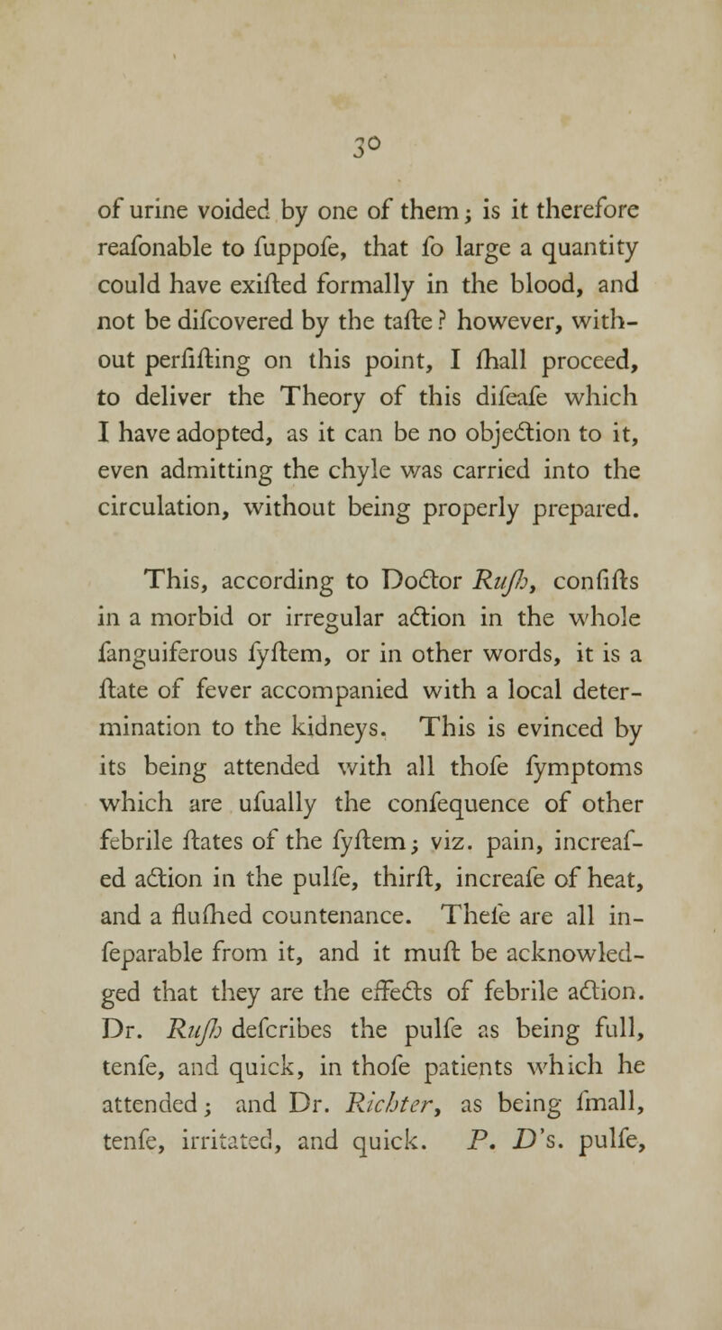 3° of urine voided by one of them; is it therefore reafonable to fuppofe, that fo large a quantity could have exifled formally in the blood, and not be difcovered by the tafte ? however, with- out perflating on this point, I mail proceed, to deliver the Theory of this difeafe which I have adopted, as it can be no objection to it, even admitting the chyle was carried into the circulation, without being properly prepared. This, according to Doctor Ri/fi, confifts in a morbid or irregular action in the whole fanguiferous fyftem, or in other words, it is a itate of fever accompanied with a local deter- mination to the kidneys. This is evinced by its being attended with all thofe fymptoms which are ufually the confequence of other febrile ftates of the fyftem; viz. pain, increaf- ed action in the pulfe, thirft, increafe of heat, and a flushed countenance. Thefe are all in- feparable from it, and it muit be acknowled- ged that they are the effects of febrile action. Dr. RuJIj defcribes the pulfe as being full, tenfe, and quick, in thofe patients which he attended; and Dr. Ricbter, as being fmall, tenfe, irritated, and quick. P. £)'s. pulfe,