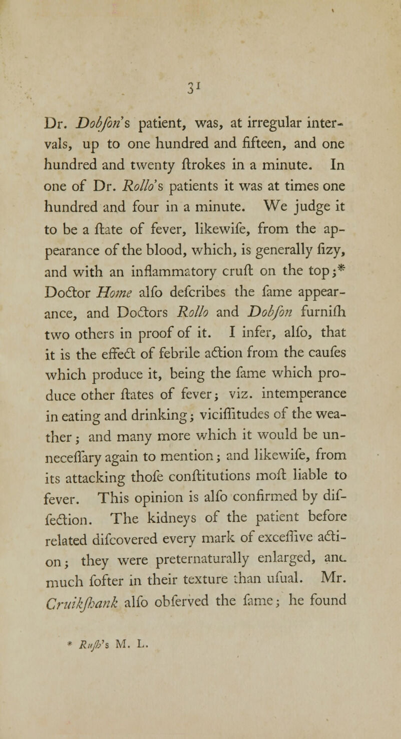 Dr. Dobfons patient, was, at irregular inter- vals, up to one hundred and fifteen, and one hundred and twenty flrokes in a minute. In one of Dr. Ro/Io's patients it was at times one hundred and four in a minute. We judge it to be a flate of fever, likewife, from the ap- pearance of the blood, which, is generally fizy, and with an inflammatory cruft on the top 5* Doctor Home alfo defcribes the fame appear- ance, and Doctors Rollo and Dobfon furnifh two others in proof of it. I infer, alfo, that it is the effect of febrile action from the caufes which produce it, being the fame which pro- duce other flares of fever; viz. intemperance in eating and drinking; viciflitudes of the wea- ther ; and many more which it would be un- necelTary again to mention; and likewife, from its attacking thofe constitutions moft liable to fever. This opinion is alfo confirmed by dif- fection. The kidneys of the patient before related difcovered every mark of exceffive acti- on; they were preternaturally enlarged, anc much fofter in their texture than ufual. Mr. Gruikfiank alfo obferved the fame; he found * Rift's M. L.