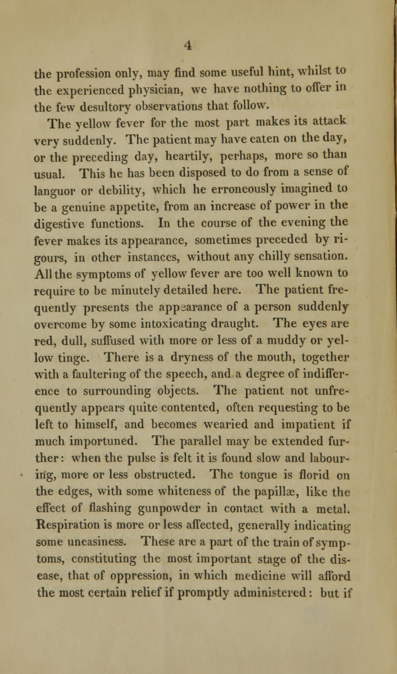 the profession only, may find some useful hint, whilst to the experienced physician, we have nothing to offer in the few desultory observations that follow. The yellow fever for the most part makes its attack very suddenly. The patient may have eaten on the day, or the preceding day, heartily, perhaps, more so than usual. This he has been disposed to do from a sense of languor or debility, which he erroneously imagined to be a genuine appetite, from an increase of power in the digestive functions. In the course of the evening the fever makes its appearance, sometimes preceded by ri- gours, in other instances, without any chilly sensation. All the symptoms of yellow fever are too well known to require to be minutely detailed here. The patient fre- quently presents the appearance of a person suddenly overcome by some intoxicating draught. The eyes are red, dull, suffused with more or less of a muddy or yel- low tinge. There is a dryness of the mouth, together with a faultering of the speech, and a degree of indiffer- ence to surrounding objects. The patient not unfre- quently appears quite contented, often requesting to be left to himself, and becomes wearied and impatient if much importuned. The parallel may be extended fur- ther : when the pulse is felt it is found slow and labour- ing, more or less obstructed. The tongue is florid on the edges, with some whiteness of the papillae, like the effect of flashing gunpowder in contact with a metal. Respiration is more or less affected, generally indicating some uneasiness. These are a part of the train of symp- toms, constituting the most important stage of the dis- ease, that of oppression, in which medicine will afford the most certain relief if promptly administered: but if