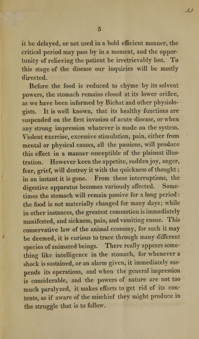 JU it be delayed, or not used in a bold efficient manner, the critical period may pass by in a moment, and the oppor- tunity of relieving the patient be irretrievably lost. To this stage of the disease our inquiries will be mostly directed. Before the food is reduced to chyme by its solvent powers, the stomach remains closed at its lower orifice, as we have been informed by Bichat and other physiolo- gists. It is well known, that its healthy functions are suspended on the first invasion of acute disease, or when any strong impression whatever is made on the system. Violent exercise, excessive stimulation, pain, either from mental or physical causes, all the passions, will produce this effect in a manner susceptible of the plainest illus- tration. However keen the appetite, sudden joy, anger, fear, grief, will destroy it with the quickness of thought; in an instant it is gone. From these interruptions, the digestive apparatus becomes variously affected. Some- times the stomach will remain passive for a long period: the food is not materially changed for many days; while in other instances, the greatest commotion is immediately manifested, and sickness, pain, and vomiting ensue. This conservative law of the animal economy, for such it may be deemed, it is curious to trace through many different species of animated beings. There really appears some- thing like intelligence in the stomach, for whenever a shock is sustained, or an alarm given, it immediately sus- pends its operations, and when the general impression is considerable, and the powers of nature are not too much paralyzed, it makes efforts to get rid of its con- tents, as if aware of the mischief they might produce in the struggle that is to follow.