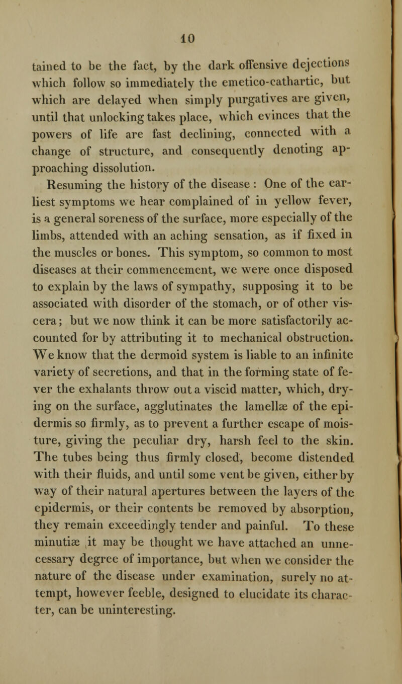 tained to be the fact, by the dark offensive dejections which follow so immediately the emetico-cathartic, but which are delayed when simply purgatives are given, until that unlocking takes place, which evinces that the powers of life are fast declining, connected with a change of structure, and consequently denoting ap- proaching dissolution. Resuming the history of the disease : One of the ear- liest symptoms we hear complained of in yellow fever, is a general soreness of the surface, more especially of the limbs, attended with an aching sensation, as if fixed in the muscles or bones. This symptom, so common to most diseases at their commencement, we were once disposed to explain by the laws of sympathy, supposing it to be associated with disorder of the stomach, or of other vis- cera ; but we now think it can be more satisfactorily ac- counted for by attributing it to mechanical obstruction. We know that the dermoid system is liable to an infinite variety of secretions, and that in the forming state of fe- ver the exhalants throw out a viscid matter, which, dry- ing on the surface, agglutinates the lamellae of the epi- dermis so firmly, as to prevent a further escape of mois- ture, giving the peculiar dry, harsh feel to the skin. The tubes being thus firmly closed, become distended with their fluids, and until some vent be given, either by way of their natural apertures between the layers of the epidermis, or their contents be removed by absorption, they remain exceedingly tender and painful. To these minutiae it may be thought we have attached an unne- cessary degree of importance, but when we consider the nature of the disease under examination, surely no at- tempt, however feeble, designed to elucidate its charac- ter, can be uninteresting.