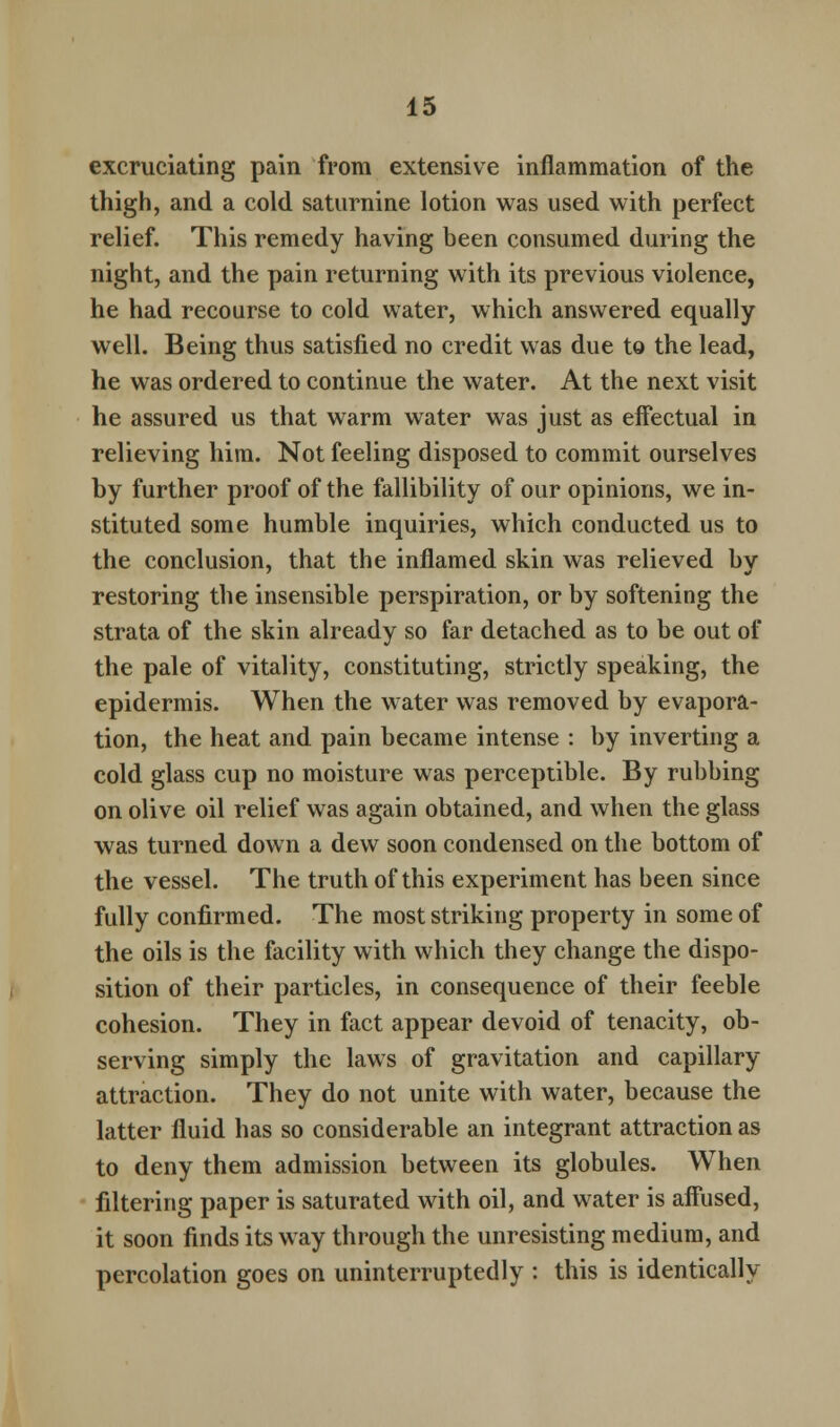 excruciating pain from extensive inflammation of the thigh, and a cold saturnine lotion was used with perfect relief. This remedy having been consumed during the night, and the pain returning with its previous violence, he had recourse to cold water, which answered equally well. Being thus satisfied no credit was due to the lead, he was ordered to continue the water. At the next visit he assured us that warm water was just as effectual in relieving him. Not feeling disposed to commit ourselves by further proof of the fallibility of our opinions, we in- stituted some humble inquiries, which conducted us to the conclusion, that the inflamed skin was relieved by restoring the insensible perspiration, or by softening the strata of the skin already so far detached as to be out of the pale of vitality, constituting, strictly speaking, the epidermis. When the water was removed by evapora- tion, the heat and pain became intense : by inverting a cold glass cup no moisture was perceptible. By rubbing on olive oil relief was again obtained, and when the glass was turned down a dew soon condensed on the bottom of the vessel. The truth of this experiment has been since fully confirmed. The most striking property in some of the oils is the facility with which they change the dispo- sition of their particles, in consequence of their feeble cohesion. They in fact appear devoid of tenacity, ob- serving simply the laws of gravitation and capillary attraction. They do not unite with water, because the latter fluid has so considerable an integrant attraction as to deny them admission between its globules. When filtering paper is saturated with oil, and water is affused, it soon finds its way through the unresisting medium, and percolation goes on uninterruptedly : this is identically