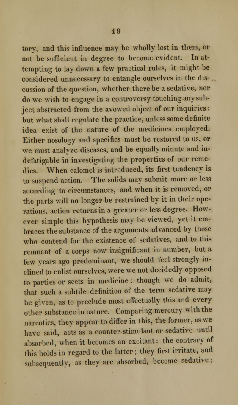 tory, and this influence may be wholly lost in them, or not be sufficient in degree to become evident. In at- tempting to lay down a few practical rules, it might be considered unnecessary to entangle ourselves in the dis- cussion of the question, whether there be a sedative, nor do we wish to engage in a controversy touching any sub- ject abstracted from the avowed object of our inquiries : but what shall regulate the practice, unless some definite idea exist of the nature of the medicines employed. Either nosology and specifics must be restored to us, or we must analyze diseases, and be equally minute and in- defatigable in investigating the properties of our reme- dies. When calomel is introduced, its first tendency is to suspend action. The solids may submit more or less according to circumstances, and when it is removed, or the parts will no longer be restrained by it in their ope- rations, action returns in a greater or less degree. Bow- ever simple this hypothesis may be viewed, yet it em- braces the substance of the arguments advanced by those who contend for the existence of sedatives, and to this remnant of a corps now insignificant in number, but a few years ago predominant, we should feel strongly in- clined to enlist ourselves, were we not decidedly opposed to parties or sects in medicine : though we do admit, that such a subtile definition of the term sedative may be given, as to preclude most effectually this and every other substance in nature. Comparing mercury with the narcotics, they appear to differ in this, the former, as we have said, acts as a counter-stimulant or sedative until absorbed, when it becomes an excitant: the contrary of this holds in regard to the latter; they first irritate, and subsequently, as they are absorbed, become sedative ;