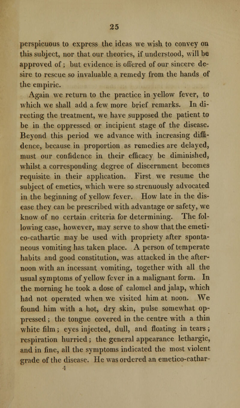 perspicuous to express the ideas we wish to convey on this subject, nor that our theories, if understood, will be approved of; but evidence is offered of our sincere de- sire to rescue so invaluable a remedy from the hands of the empiric. Again we return to the practice in yellow fever, to which we shall add a few more brief remarks. In di- recting the treatment, we have supposed the patient to be in the oppressed or incipient stage of the disease. Beyond this period we advance with increasing diffi- dence, because in proportion as remedies are delayed, must our confidence in their efficacy be diminished, whilst a corresponding degree of discernment becomes requisite in their application. First we resume the subject of emetics, which were so strenuously advocated in the beginning of yellow fever. How late in the dis- ease they can be prescribed with advantage or safety, we know of no certain criteria for determining. The fol- lowing case, however, may serve to show that the emeti- co-cathartic may be used with propriety after sponta- neous vomiting has taken place. A person of temperate habits and good constitution, was attacked in the after- noon with an incessant vomiting, together with all the usual symptoms of yellow fever in a malignant form. In the morning he took a dose of calomel and jalap, which had not operated when we visited him at noon. We found him with a hot, dry skin, pulse somewhat op- pressed ; the tongue covered in the centre with a thin white film ; eyes injected, dull, and floating in tears ; respiration hurried; the general appearance lethargic, and in fine, all the symptoms indicated the most violent grade of the disease. He was ordered an emetico-cathar-