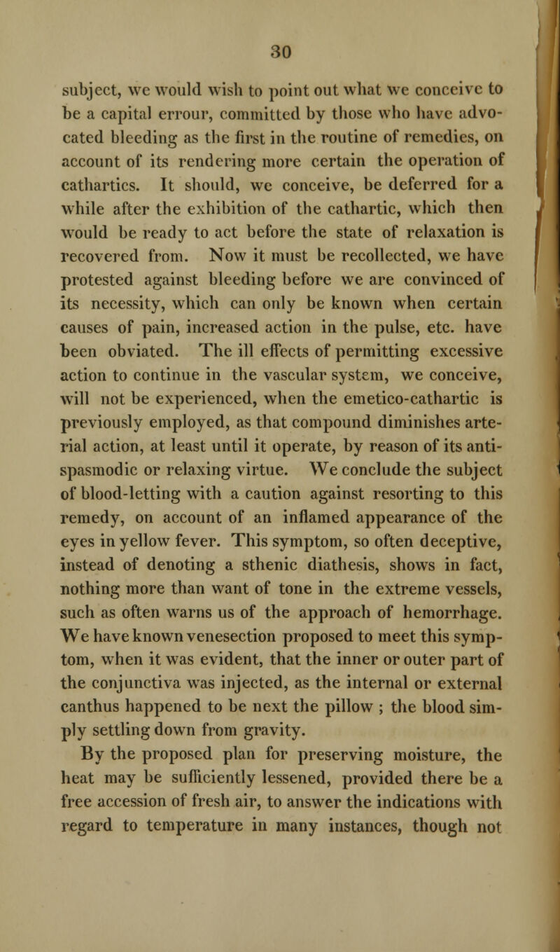 subject, we would wish to point out what we conceive to be a capital errour, committed by those who have advo- cated bleeding as the first in the routine of remedies, on account of its rendering more certain the operation of cathartics. It should, we conceive, be deferred for a while after the exhibition of the cathartic, which then would be ready to act before the state of relaxation is recovered from. Now it must be recollected, we have protested against bleeding before we are convinced of its necessity, which can only be known when certain causes of pain, increased action in the pulse, etc. have been obviated. The ill effects of permitting excessive action to continue in the vascular system, we conceive, will not be experienced, when the emetico-cathartic is previously employed, as that compound diminishes arte- rial action, at least until it operate, by reason of its anti- spasmodic or relaxing virtue. We conclude the subject of blood-letting with a caution against resorting to this remedy, on account of an inflamed appearance of the eyes in yellow fever. This symptom, so often deceptive, instead of denoting a sthenic diathesis, shows in fact, nothing more than want of tone in the extreme vessels, such as often warns us of the approach of hemorrhage. We have known venesection proposed to meet this symp- tom, when it was evident, that the inner or outer part of the conjunctiva wTas injected, as the internal or external canthus happened to be next the pillow ; the blood sim- ply settling down from gravity. By the proposed plan for preserving moisture, the heat may be sufficiently lessened, provided there be a free accession of fresh air, to answer the indications with regard to temperature in many instances, though not