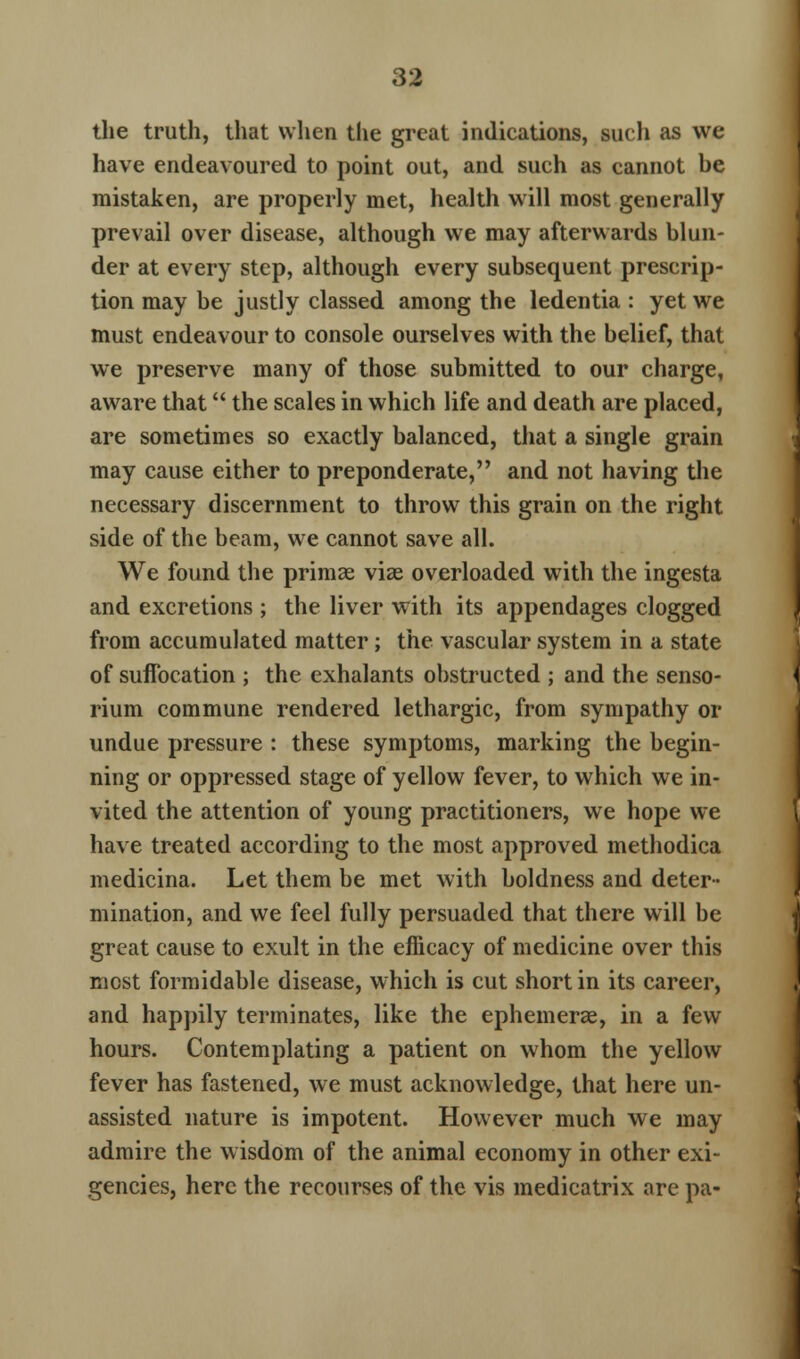 the truth, that when the great indications, such as we have endeavoured to point out, and such as cannot be mistaken, are properly met, health will most generally prevail over disease, although we may afterwards blun- der at every step, although every subsequent prescrip- tion may be justly classed among the ledentia : yet we must endeavour to console ourselves with the belief, that we preserve many of those submitted to our charge, aware that the scales in which life and death are placed, are sometimes so exactly balanced, that a single grain may cause either to preponderate, and not having the necessary discernment to throw this grain on the right side of the beam, we cannot save all. We found the primae viae overloaded with the ingesta and excretions ; the liver with its appendages clogged from accumulated matter; the vascular system in a state of suffocation ; the exhalants obstructed ; and the senso- rium commune rendered lethargic, from sympathy or undue pressure : these symptoms, marking the begin- ning or oppressed stage of yellow fever, to which we in- vited the attention of young practitioners, we hope we have treated according to the most approved methodica medicina. Let them be met with boldness and deter- mination, and we feel fully persuaded that there will be great cause to exult in the efficacy of medicine over this most formidable disease, which is cut short in its career, and happily terminates, like the ephemerae, in a few hours. Contemplating a patient on whom the yellow fever has fastened, we must acknowledge, that here un- assisted nature is impotent. However much we may admire the wisdom of the animal economy in other exi- gencies, here the recourses of the vis medicatrix are pa-