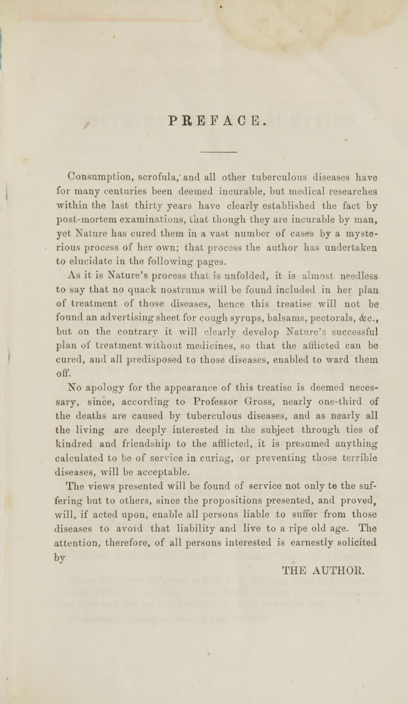 PREFACE. Consumption, scrofula,'and all other tuberculous diseases have for many centuries been deemed incurable, but medical researches within the last thirty years have clearly established the fact by post-mortem examinations, that though they are incurable by man, yet Nature has cured them in a vast number of cases by a myste- rious process of her own; that process the author has undertaken to elucidate in the following pages. As it is Nature's process that is unfolded, it is almost needless to say that no quack nostrums will be found included in her plan of treatment of those diseases, hence this treatise will not be found an advertising sheet for cough syrups, balsams, pectorals, <fec, but on the contrary it will clearly develop Nature's successful plan of treatment without medicines, so that the afflicted can be cured, and all predisposed to those diseases, enabled to ward them off. No apology for the appearance of this treatise is deemed neces- sary, since, according to Professor Gross, nearly one-third of the deaths are caused by tuberculous diseases, and as nearly all the living are deeply interested in the subject through ties of kindred and friendship to the afflicted, it is presumed anything calculated to be of service in curing, or preventing those terrible diseases, will be acceptable. The views presented will be found of service not only to the suf- fering but to others, since the propositions presented, and proved, will, if acted upon, enable all persons liable to suffer from those diseases to avoid that liability and live to a ripe old age. The attention, therefore, of all persons interested is earnestly solicited by THE AUTHOR.