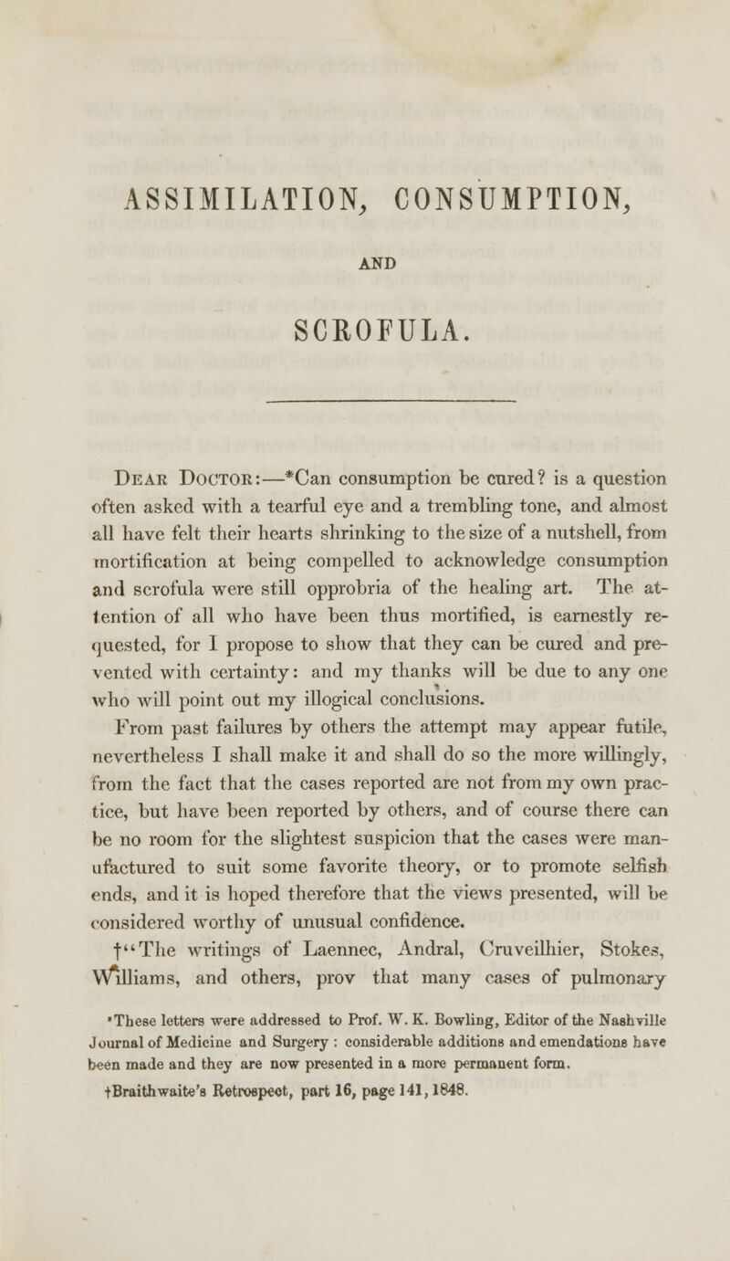 ASSIMILATION, CONSUMPTION, AND SCROFULA. Dear Doctor:—*Can consumption be cured? is a question often asked with a tearful eye and a trembling tone, and almost all have felt their hearts shrinking to the size of a nutshell, from mortification at being compelled to acknowledge consumption and scrofula were still opprobria of the healing art. The at- tention of all who have been thus mortified, is earnestly re- quested, for 1 propose to show that they can be cured and pre- vented with certainty: and my thanks will be due to any one who will point out my illogical conclusions. From past failures by others the attempt may appear futile, nevertheless I shall make it and shall do so the more willingly, from the fact that the cases reported are not from my own prac- tice, but have been reported by others, and of course there can be no room for the slightest suspicion that the cases were man- ufactured to suit some favorite theory, or to promote selfish ends, and it is hoped therefore that the views presented, will be considered worthy of unusual confidence. f'The writings of Laennec, Andral, Cruveilhier, Stokes, Williams, and others, prov that many cases of pulmonary •These letters were addressed to Prof. W. K. Bowling, Editor of the Nashville Journal of Medicine and Surgery : considerable additions and emendations have been made and they are now presented in a more permanent form. tBraithwaite's Retrospect, part 16, page 141,1848.