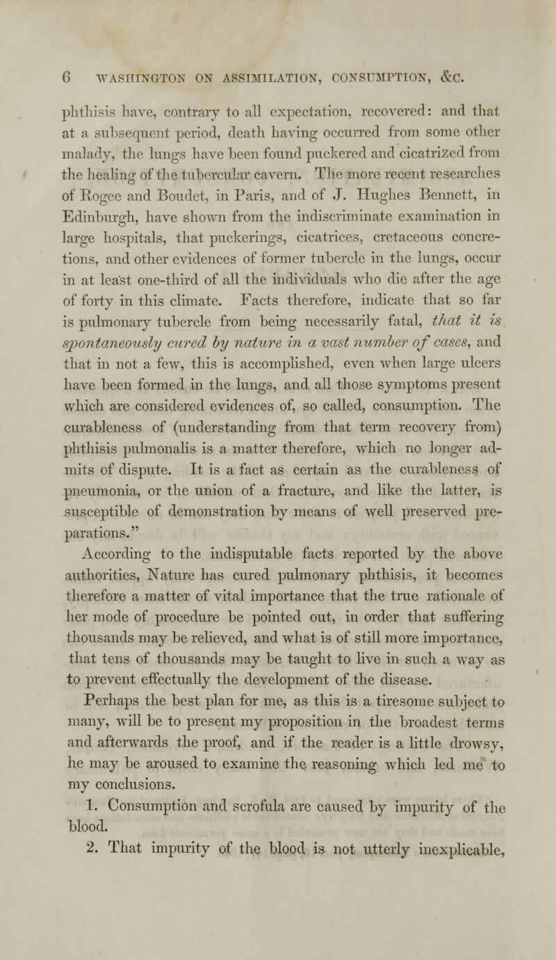 phtliisis have, contrary to all expectation, recovered: and thai at a subsequent period, death having occurred from some other malady, the lungs have been found puckered and cicatrized from the healing of the tubercular cavern. The more recent researches of Rogee and Boudet, in Paris, and of J. Hughes Bennett, in Edinburgh, have shown from the indiscriminate examination in large hospitals, that puckerings, cicatrices, cretaceous concre- tions, and other evidences of former tubercle in the lungs, occur in at least one-third of all the individuals who die after the age of forty in this climate. Facts therefore, indicate that so tal- is pulmonary tubercle from being necessarily fatal, that it is spontaneously cured by nature in a vast number of cases, and that in not a few, this is accomplished, even Avhen large ulcers have been formed in the lungs, and all those symptoms present which are considered evidences of, so called, consumption. The curableness of (understanding from that term recovery from) phthisis pulmonalis is a matter therefore, which no longer ad- mits of dispute. It is a fact as certain as the curableness of pneumonia, or the union of a fracture, and like the latter, is susceptible of demonstration by means of well preserved pre- parations. According to the indisputable facts reported by the above authorities, Nature has cured pulmonary phthisis, it becomes therefore a matter of vital importance that the true rationale of her mode of procedure be pointed out, in order that suffering thousands may be relieved, and what is of still more importance, that tens of thousands may be taught to live in such a way as to prevent effectually the development of the disease. Perhaps the best plan for me, as this is a tiresome subject to many, will be to present my proposition in the broadest terms and afterwards the proof, and if the reader is a little drowsy, he may be aroused to examine the reasoning which led me to my conclusions. 1. Consumption and scrofula are caused by impurity of the blood. 2. That impurity of the blood is not utterly inexplicable,