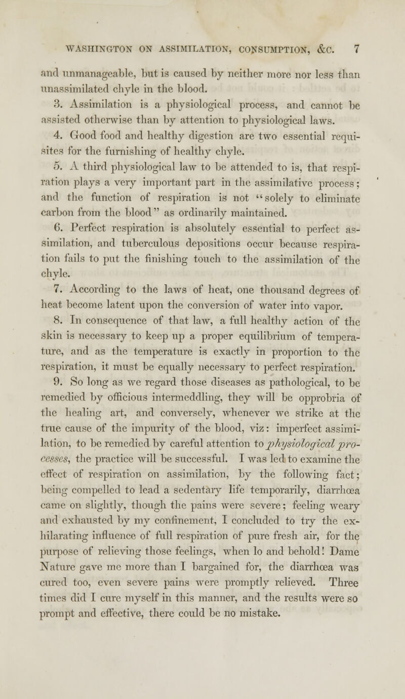 ami unmanageable, but is caused by neither more nor less than unassimilated chyle in the blood. 3. Assimilation is a physiological process, and cannot be assisted otherwise than by attention to physiological laws. 4. Good food and healthy digestion are two essential requi- sites for the furnishing of healthy chyle. 5. A third physiological law to be attended to is, that respi- ration plays a very important part in the assimilative process; and the function of respiration is not solely to eliminate carbon from the blood  as ordinarily maintained. 6. Perfect respiration is absolutely essential to perfect as- similation, and tuberculous depositions occur because respira- tion fails to put the finishing touch to the assimilation of the chyle. 7. According to the laws of heat, one thousand degrees of heat become latent upon the conversion of water into vapor. 8. In consequence of that law, a full healthy action of the skin is necessary to keep up a proper equilibrium of tempera- ture, and as the temperature is exactly in proportion to the respiration, it must be equally necessary to perfect respiration. 9. So long as we regard those diseases as pathological, to be remedied by officious intermeddling, they will be opprobria of the healing art, and conversely, whenever we strike at the true cause of the impurity of the blood, viz: imperfect assimi- lation, to be remedied by careful attention to physiological pro- cesses, the practice will be successful. I was led to examine the effect of respiration on assimilation, by the following fact; being compelled to lead a sedentary life temporarily, diarrhoea came on slightly, though the pains were severe; feeling weary aml exhausted by my confinement, I concluded to try the ex- hilarating influence of full respiration of pure fresh air, for the purpose of relieving those feelings, when lo and behold! Dame Nature gave me more than I bargained for, the diarrhoea was cured too, even severe pains were promptly relieved. Three times did I cure myself in this manner, and the results were so prompt and effective, there could be no mistake.