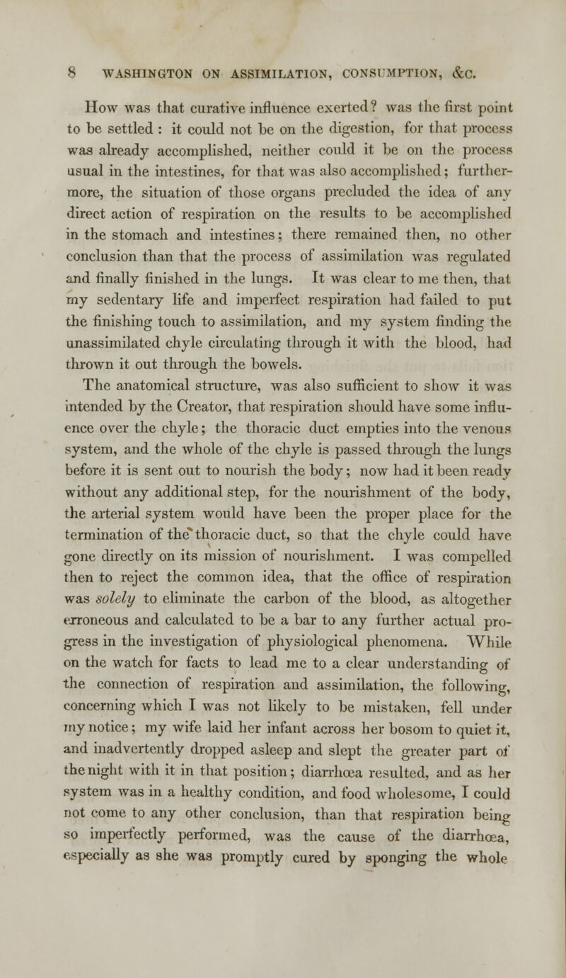 How was that curative influence exerted? was the first point to be settled : it could not be on the digestion, for that process was already accomplished, neither could it be on the process usual in the intestines, for that was also accomplished; further- more, the situation of those organs precluded the idea of any direct action of respiration on the results to be accomplished in the stomach and intestines; there remained then, no other conclusion than that the process of assimilation was regulated and finally finished in the lungs. It was clear to me then, that my sedentary life and imperfect respiration had failed to put the finishing touch to assimilation, and my system finding the unassimilated chyle circulating through it with the blood, had thrown it out through the bowels. The anatomical structure, was also sufficient to show it was intended by the Creator, that respiration should have some influ- ence over the chyle; the thoracic duct empties into the venous system, and the whole of the chyle is passed through the lungs before it is sent out to nourish the body; now had it been ready without any additional step, for the nourishment of the body, the arterial system would have been the proper place for the termination of the thoracic duct, so that the chyle could have gone directly on its mission of nourishment. I was compelled then to reject the common idea, that the office of respiration was solely to eliminate the carbon of the blood, as altogether erroneous and calculated to be a bar to any further actual pro- gress in the investigation of physiological phenomena. While on the watch for facts to lead me to a clear understanding of the connection of respiration and assimilation, the following, concerning which I was not likely to be mistaken, fell under my notice; my wife laid her infant across her bosom to quiet it, and inadvertently dropped asleep and slept the greater part of the night with it in that position; diarrhoea resulted, and as her system was in a healthy condition, and food wholesome, I could not come to any other conclusion, than that respiration being so imperfectly performed, was the cause of the diarrhoea, especially as she was promptly cured by sponging the whole