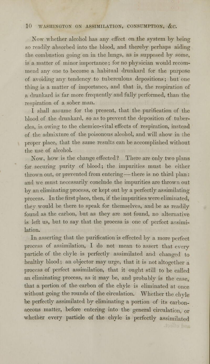 Now whether alcohol has any effect on the system by being so readily absorbed into the blood, and thereby perhaps aiding the combustion going on in the lungs, as is supposed by some, is a matter of minor importance; for no physician would recom- mend any one to become a habitual drunkard for the purpose of avoiding any tendency to tuberculous depositions; but one thing is a matter of importance, and that is, the respiration of a drunkard is far more frequently and fully performed, than the respiration of a sober man. I shall assume for the present, that the purification of the blood of the drunkard, so as to prevent the deposition of tul ier- eles, is owing to the chemico-vital effects of respiration, instead of the admixture of the poisonous alcohol, and will show in the proper place, that the same results can be accomplished without the use of alcohol. Now, how is the change effected? There are only two plans for securing purity of blood; the impurities must be either thrown out, or prevented from entering — there is no third plan: and we must necessarily conclude the impurities are thrown out by an eliminating process, or kept out by a perfectly assimilating process. In the first place, then, if the impurities were eliminated, they would be there to speak for themselves, and be as readily found as the carbon, but as they are not found, no alternative is left us, but to say that the process is one of perfect assimi- lation. In asserting that the purification is effected by a more perfect process of assimilation, I do not mean to assert that every particle of the chyle is perfectly assimilated and changed to healthy blood; an objector may urge, that it is not altogether a process of perfect assimilation, that it ought still to be called an eliminating process, as it may be, and probably is the case, that a portion of the carbon of the chyle is eliminated at once without going the rounds of the circulation. Whether the chyle be perfectly assimilated by eliminating a portion of its carbon- aceous matter, before entering into the general circulation or whether every particle of the chyle is perfectly assimilated