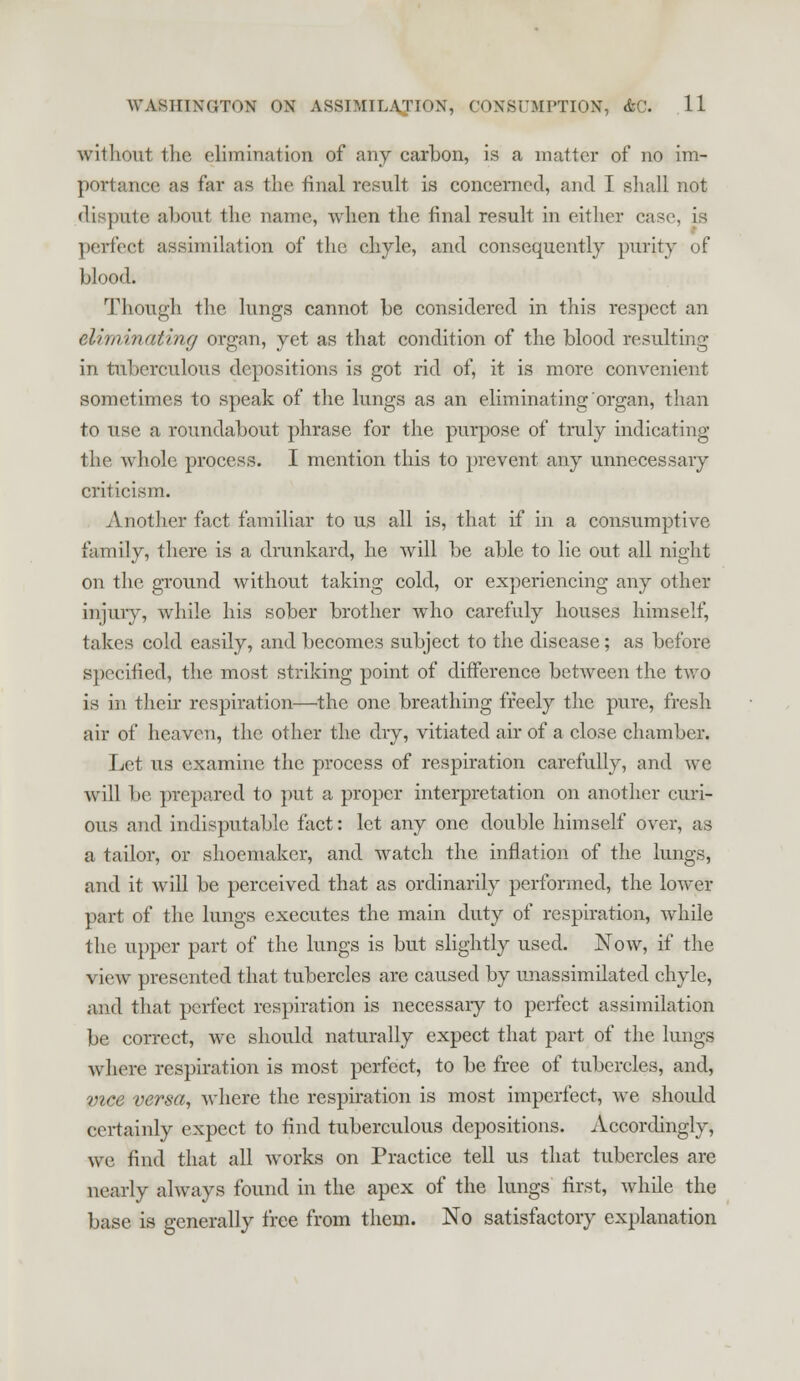 without the elimination of any carbon, is a matter of no im- portance as far as the final result is concerned, and I shall not dispute about the name, when the final result in either case, is perfect assimilation of the chyle, and consequently purity of blood. Though the lungs cannot be considered in this respect an eliminating organ, yet as that condition of the blood resulting in tuberculous depositions is got rid of, it is more convenient sometimes to speak of the lungs as an eliminating organ, than to use a roundabout phrase for the purpose of truly indicating the whole process. I mention this to prevent any unnecessary criticism. Another fact familiar to us all is, that if in a consumptive family, there is a drunkard, he will be able to lie out all night on the ground without taking cold, or experiencing any other injury, while his sober brother who carefuly houses himself, takes cold easily, and becomes subject to the disease; as before specified, the most striking point of difference between the two is in their respiration—the one breathing freely the pure, fresh air of heaven, the other the dry, vitiated air of a close chamber. Let us examine the process of respiration carefully, and wc will be prepared to put a proper interpretation on another curi- ous and indisputable fact: let any one double himself over, as a tailor, or shoemaker, and watch the inflation of the lungs, and it will be perceived that as ordinarily performed, the lower part of the lungs executes the main duty of respiration, Avhile the upper part of the lungs is but slightly used. Now, if the view presented that tubercles are caused by unassimilated chyle, and that perfect respiration is necessary to perfect assimilation be correct, wc should naturally expect that part of the lungs where respiration is most perfect, to be free of tubercles, and, vice versa, where the respiration is most imperfect, we should certainly expect to find tuberculous depositions. Accordingly, we find that all works on Practice tell us that tubercles are nearly always found in the apex of the lungs first, while the base is generally free from them. No satisfactory explanation