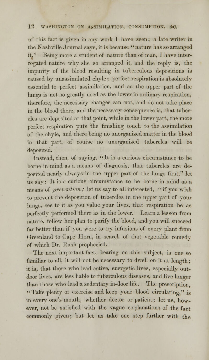 of this fact is given in any work I have seen; a late writer in the Nashville Journal says, it is because  nature has so arranged it. Being more a student of nature than of man, I have inter- rogated nature why she so arranged it, and the reply is, the impurity of the blood resulting in tuberculous depositions is caused by unassimilated chyle; perfect respiration is absolutely essential to perfect assimilation, and as the upper part of the lungs is not so greatly used as the lower in ordinary respiration, therefore, the necessary changes can not, and do not take place in the blood there, and the necessary consequence is, that tuber- cles are deposited at that point, while in the lower part, the more perfect respiration puts the finishing touch to the assimilation of the chyle, and there being no unorganized matter in the blood in that part, of course no unorganized tubercles will be deposited. Instead, then, of saying, It is a curious circumstance to be borne in mind as a means of diagnosis, that tubercles are de- posited nearly always in the upper part of the lungs first, let us say: It is a curious circumstance to be borne in mind as a means of prevention ; let us say to all interested, if you wish to prevent the deposition of tubercles in the upper part of your lungs, see to it as you value your lives, that respiration be as perfectly performed there as in the lower. Learn a lesson from nature, follow her plan to purify the blood, and you will succeed far better than if you were to try infusions of every plant from Greenland to Cape Horn, in search of that vegetable remedy of which Dr. Rush prophecied. The next important fact, bearing on this subject, is one so familiar to all, it will not be necessary to dwell on it at length; it is, that those who lead active, energetic lives, especially out- door lives, are less liable to tuberculous diseases, and live longer than those who lead a sedentary in-door life. The prescription, Take plenty ot exercise and keep your blood circulating, is in every one's mouth, whether doctor or patient; let us, how- ever, not be satisfied with the vague explanations of the fact commonly given; but let us take one step further with the