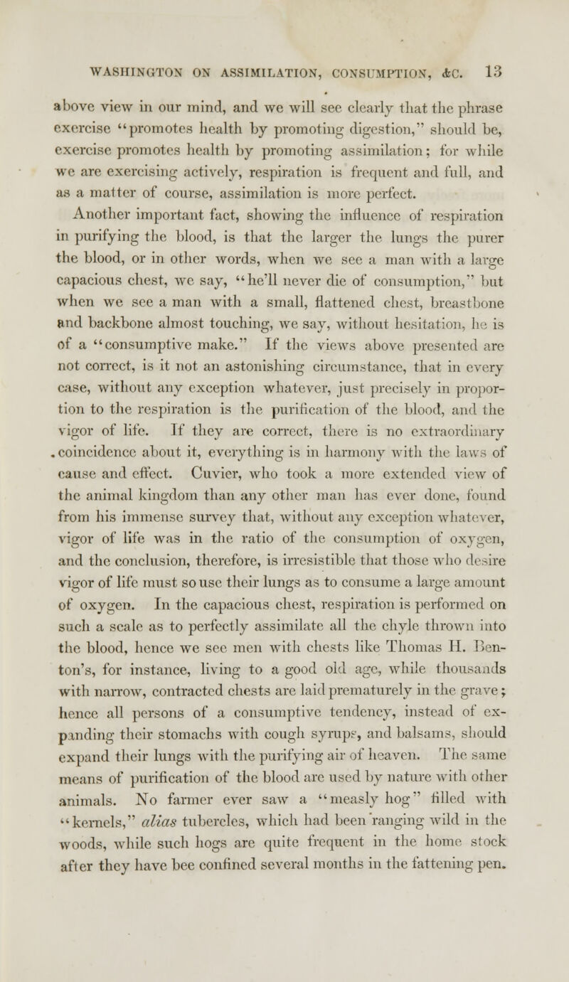 above view in our mind, and we will see clearly that the phrase exercise promotes health by promoting digestion, should he, exercise promotes health by promoting assimilation; for while we are exercising actively, respiration is frequent and full, and as a matter of course, assimilation is more perfect. Another important fact, showing the influence of respiration in purifying the blood, is that the larger the lungs the purer the blood, or in other words, when we see a man with a large capacious chest, we say, he'll never die of consumption,' but when we see a man with a small, flattened chest, breastbone and backbone almost touching, we say, without hesitation, he is of a consumptive make. If the views above presented are not correct, is it not an astonishing circumstance, that in every case, without any exception whatever, just precisely in propor- tion to the respiration is the purification of the blood, and the vigor of life. If they are correct, there is no extraordinary .coincidence about it, everything is in harmony with the laws of cause and effect. Cuvier, who took a more extended view of the animal kingdom than any other man has ever done, found from his immense survey that, without any exception whatever, vigor of life was in the ratio of the consumption of oxygen, and the conclusion, therefore, is irresistible that those who desire vigor of life must so use their lungs as to consume a large amount of oxygen. In the capacious chest, respiration is performed on such a scale as to perfectly assimilate all the chyle thrown into the blood, hence we see men with chests like Thomas H. Ben- ton's, for instance, living to a good old age, while thousands with narrow, contracted chests are laid prematurely in the grave; hence all persons of a consumptive tendency, instead of ex- panding their stomachs with cough syrups, and balsams, should expand their lungs with the purifying air of heaven. The same means of purification of the blood are used by nature with other animals. No farmer ever saw a measly hog filled with kernels, alias tubercles, which had been ranging wild in the woods, while such hogs are quite frequent in the home stock after they have bee confined several months in the fattening pen.