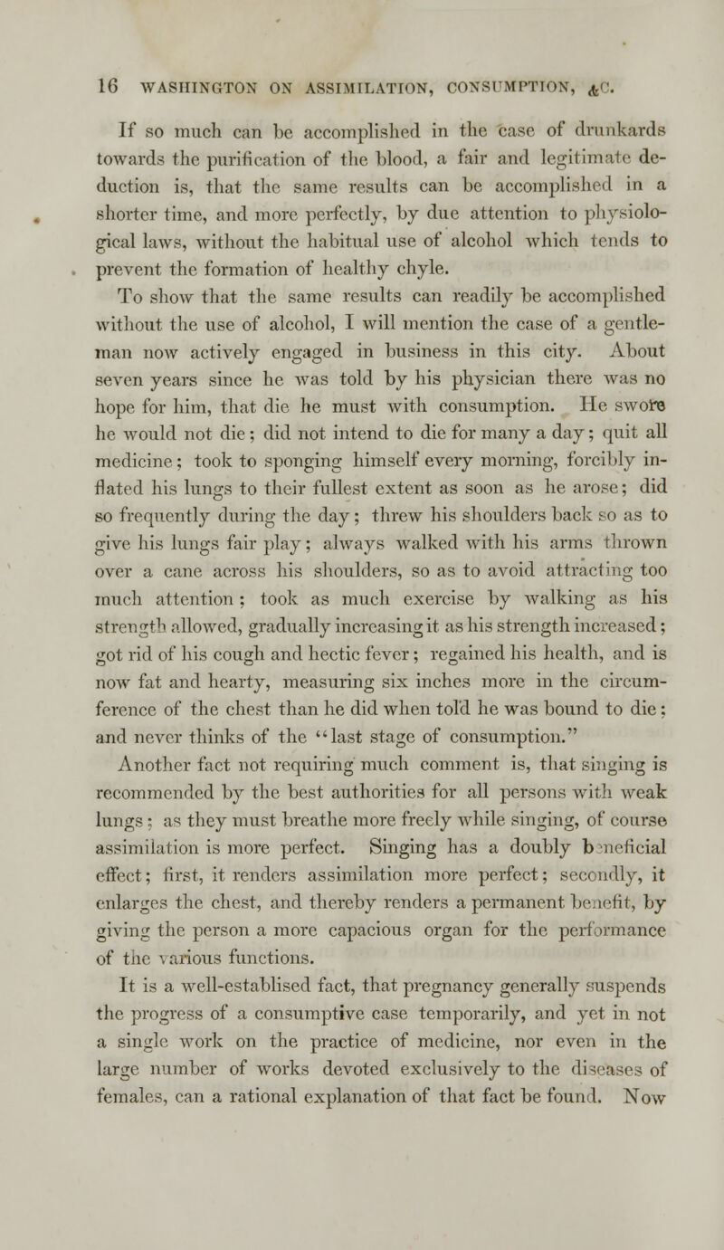 If so much can be accomplished in the case of drunkards towards the purification of the blood, a fair and legitimate de- duction is, that the same results can be accomplished in a shorter time, and more perfectly, by due attention to physiolo- gical laws, without the habitual use of alcohol which tends to prevent the formation of healthy chyle. To show that the same results can readily be accomplished without the use of alcohol, I will mention the case of a gentle- man now actively engaged in business in this city. About seven years since he was told by his physician there was no hope for him, that die he must with consumption. He swore he would not die; did not intend to die for many a day; quit all medicine; took to sponging himself every morning, forcibly in- flated his lungs to their fullest extent as soon as he arose; did so frequently during the day; threw his shoulders back so as to give his lungs fair play; always walked with his arms thrown over a cane across his shoulders, so as to avoid attracting too much attention ; took as much exercise by walking as his strength allowed, gradually increasing it as his strength increased; got rid of his cough and hectic fever; regained his health, and is now fat and hearty, measuring six inches more in the circum- ference of the chest than he did when told he was bound to die; and never thinks of the last stage of consumption. Another fact not requiring much comment is, that singing is recommended by the best authorities for all persons with weak lungs ; as they must breathe more freely while singing, of course assimilation is more perfect. Singing has a doubly b ncficial effect; first, it renders assimilation more perfect; secondly, it enlarges the chest, and thereby renders a permanent benefit, by giving the person a more capacious organ for the performance of the various functions. It is a well-establised fact, that pregnancy generally suspends the progress of a consumptive case temporarily, and yet in not a single work on the practice of medicine, nor even in the large number of works devoted exclusively to the diseases of females, can a rational explanation of that fact be found. Now