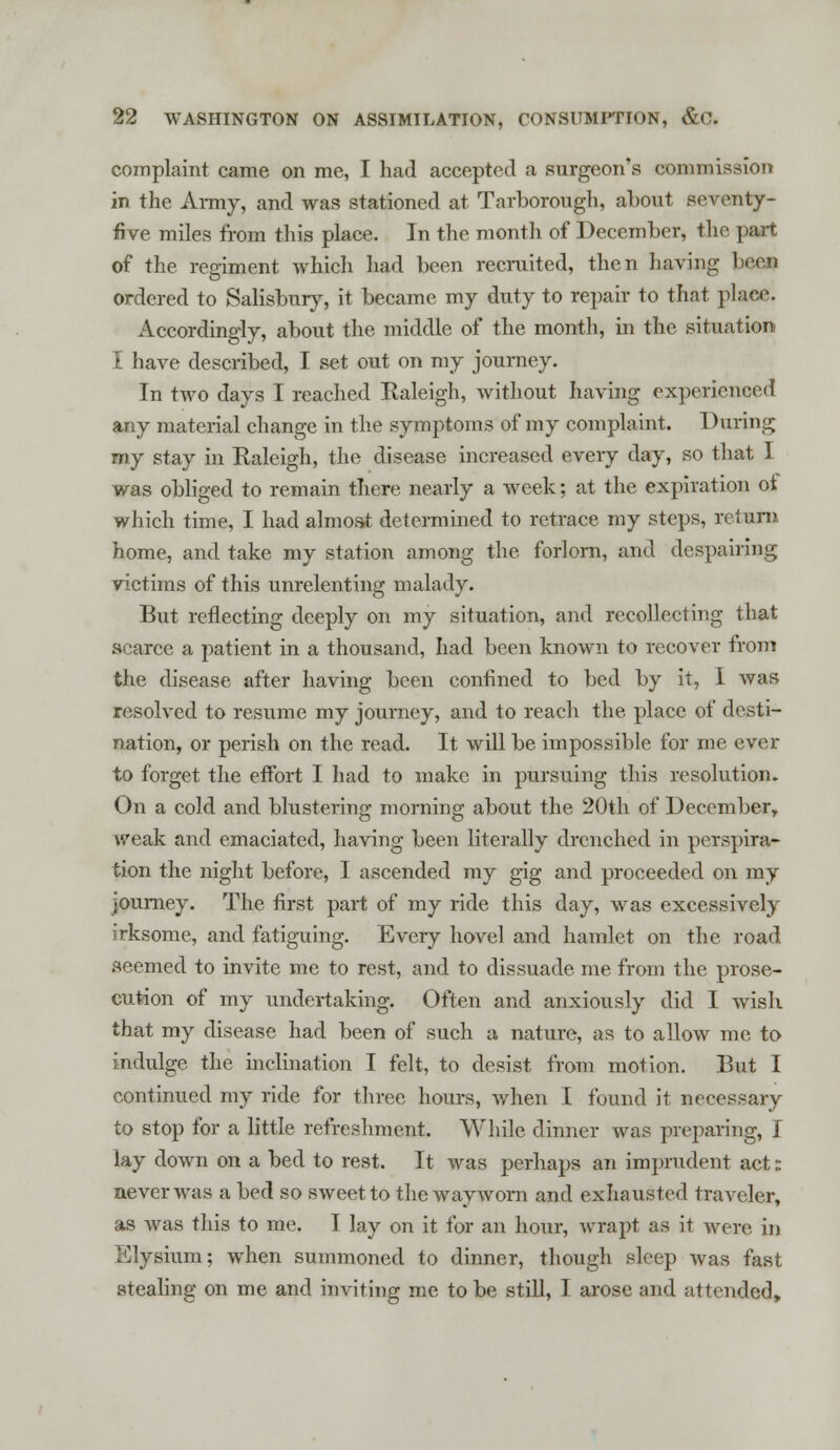 complaint came on me, I had accepted a surgeon's commission in the Army, and was stationed at Tarborough, about seventy- five miles from this place. In the month of December, the part of the regiment which had been recruited, then having beefl ordered to Salisbury, it became my duty to repair to that place. Accordingly, about the middle of the month, in the situation I have described, I set out on my journey. In two days I reached Raleigh, without having experienced any material change in the symptoms of my complaint. During my stay in Raleigh, the disease increased eveiy day, so that I was obliged to remain there nearly a week; at the expiration of which time, I had almost determined to retrace my steps, return home, and take my station among the forlorn, and despairing victims of this unrelenting malady. But reflecting deeply on my situation, and recollecting that scarce a patient in a thousand, had been known to recover from the disease after having been confined to bed by it, 1 was resolved to resume my journey, and to reach the place of desti- nation, or perish on the read. It will be impossible for me ever to forget the effort I had to make in pursuing this resolution. On a cold and blustering morning about the 20th of DecemberT weak and emaciated, having been literally drenched in perspira- tion the night before, I ascended my gig and proceeded on my journey. The first part of my ride this day, was excessively irksome, and fatiguing. Every hovel and hamlet on the road seemed to invite me to rest, and to dissuade me from the prose- cution of my undertaking. Often and anxiously did I wish that my disease had been of such a nature, as to allow me to indulge the inclination I felt, to desist from motion. But I continued my ride for three hours, when I found it necessary to stop for a little refreshment. While dinner was preparing, I lay down on a bed to rest. It was perhaps an imprudent act: never was a bed so sweet to the wayworn and exhausted traveler, as was this to me. I lay on it for an hour, wrapt as it were in Elysium; when summoned to dinner, though sleep was fast stealing on me and inviting me to be still, I arose and attended,