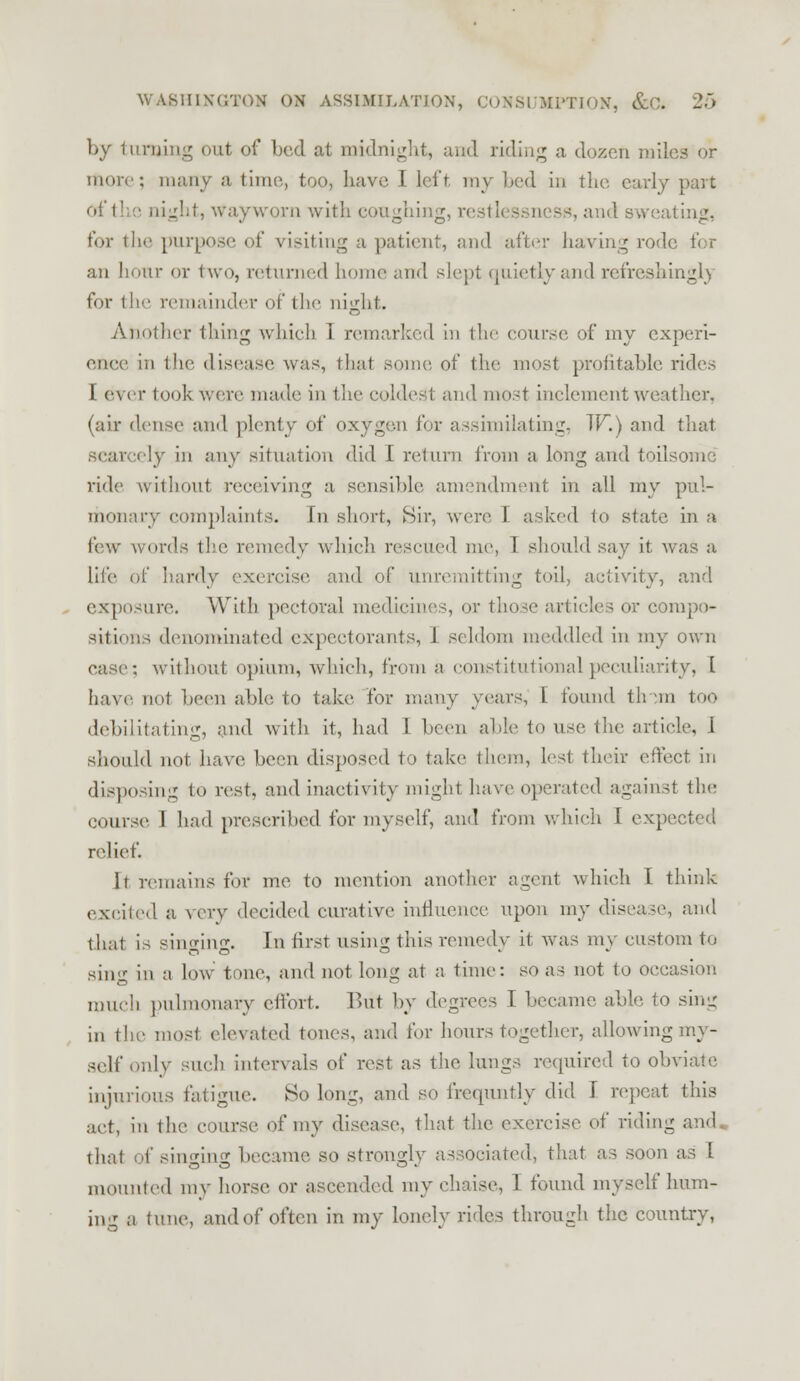 by turning out of bed at midnight, and riding a dozen miles or more; many a time, too, have I left my bed in the early part of the night, Wayworn with coughing, restlessness, and sweating, for the purpose of visiting a patient, and after having rode for an hour or two, returned home and slept quietly and refreshingly for the remainder of the night. Another thing which I remarked in the course of my experi- ence in the disease was, that some of the most profitable rides I ever took were made in the coldest and most inclement weather, (air dense and plenty of oxygen for assimilating, TF.) and that scarcely in any situation did I return from a long and toilsome ride without receiving a sensible amendment in all my pul- monary complaints. \n short, Sir, were I asked jo state in a few words the remedy which rescued me, 1 should say it was a lite of hardy exercise and of unremitting toil, activity, and exposure. With pectoral medicines, or those articles or compo- sitions denominated expectorants, I seldom meddled in my own case; without opium, which, from a constitutional peculiarity, L have not been able to take for many years, I found th an too debilitating, and with it, had L been able to use the article, I should not have been disposed to take them, lest their effect in disposing to rest, and inactivity might have operated against the course I had prescribed for myself, and from which I expected relief. It remains for me to mention another agent which I think excited a very decided curative influence upon my disease, and that is singing. In first using this remedy it was my custom to sing in a low' tone, and not long at a time: so as not to occasion much pulmonary effort. But by degrees I became able to sin- in the most elevated tones, and tor hours together, allowing my- self only such intervals of rest as the lungs required to obviate injurious fatigue. So long, and so frequntly did 1 repeat this act, in the course of my disease, that the exercise of riding and that of singing became so strongly associated, that as soon as I mounted my horse or ascended my chaise, 1 found myself mim- ing a tune, and of often in my lonely rides through the country,