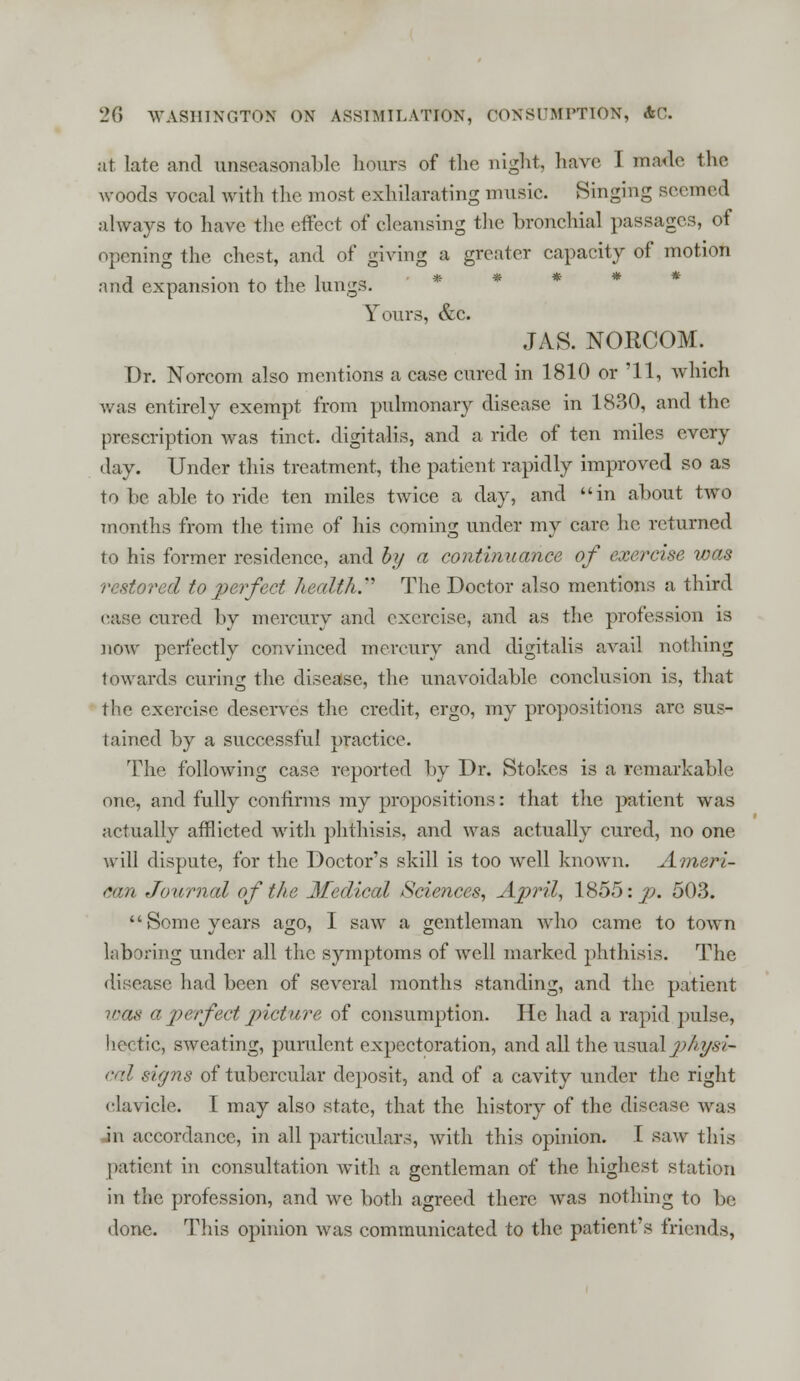 at late and unseasonable hoars of the night, have I made the woods vocal with the most exhilarating music. Singing seemed always to have the effect of cleansing the bronchial passages, of opening the chest, and of giving a greater capacity of motion and expansion to the lungs. Yours, &c. JAS. NORCOM. Dr. Norcom also mentions a case cured in 1810 or '11, which was entirely exempt from pulmonary disease in 1830, and the prescription was tinct. digitalis, and a ride of ten miles every day. Under this treatment, the patient rapidly improved so as to he able to ride ten miles twice a day, and in about two inoTilhs from the time of his coming under my care he returned to his former residence, and b>/ a continuance of exercise was restored to pe)feet health.'' The Doctor also mentions a third case cured by mercury and exercise, and as the profession is now perfectly convinced mercury and digitalis avail nothing towards curing the disease, the unavoidable conclusion is, that the exercise deserves the credit, ergo, my propositions arc sus- tained by a successful practice. The following case reported by Dr. Stokes is a remarkable one, and fully confirms my propositions: that the patient was actually afflicted with phthisis, and was actually cured, no one will dispute, for the Doctors skill is too well known. Ameri- can Journal of the Medical Sciences, April, 1855: p. 503. Some years ago, I saw a gentleman who came to town laboring under all the symptoms of well marked phthisis. The disease had been of several months standing, and the patient was a perfect picture of consumption. He had a rapid pulse, hectic, sweating, purulent expectoration, and all the usual physi- cal signs of tubercular deposit, and of a cavity under the right elavicle. I may also state, that the history of the disease; was in accordance, in all particulars, with this opinion. I saw this patient in consultation with a gentleman of the highest station in the profession, and we both agreed there was nothing to be done. This opinion was communicated to the patient's friends,