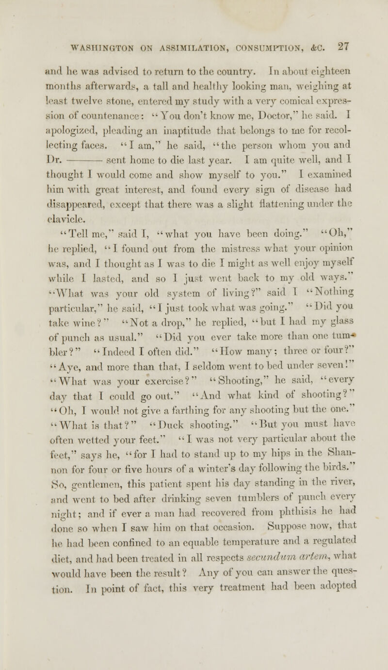 and he was advised to return to the country. In abouJ eighteen months afterwards, a tall and healthy looking man. weighing at leasl twelve stone, entered my study with a very comical expres- sion of countenance:  You don't know me, Doctor, he said. I apologized, pleading an inaptitude that belongs to me for recol- lecting faces. lam,1 he said, the person whom you and Dr. sent home to die last year. I am quite well, and I thought I would come and show myself to you. 1 examined him with great interest, and found every sign of disease had disappeared, except that there was a slight flattening under the clavicle. Tell me, said I, ''what you have been doing. Oh, he replied,  I found out from the mistress what your opinion was, and I thought as I was to die I might as well enjoy myself while 1 lasted, and so 1 just went back to my old ways. -What was your old system of living? said 1 -Nothing particular, lie said, 1 just took what was going.'  Did you take wine? Not a drop, he replied, but L had my glass of punch as usual. Did you ever take more than one turn* bier?  Indeed I often did. How many; three or four? Aye, and more than that, I seldom went to bed under seven! What Avas your exercise? Shooting, he said, every day that I could go out. And what kind of shooting? Oh, I would not give a farthing for any shooting but the one. What is that?  Duck shooting. But you must have often wetted your feet. I was not very particular about the feet, says he, for I had to stand up to my hips in the Shan- non for four or live hours of a winter's day following the birds. So, gentlemen, this patient spent his day standing in the river, and went to bed after drinking seven tumblers of punch every niffht: and if ever a man had recovered from phthisis he had ilone so when I saw him on that occasion. Suppose now, that he had been confined to an equable temperature and a regulated diet, and had been treated in all respects secundum artem, what would have been the result? Any of you can answer the ques- tion. In point of fact, this very treatment had been adopted