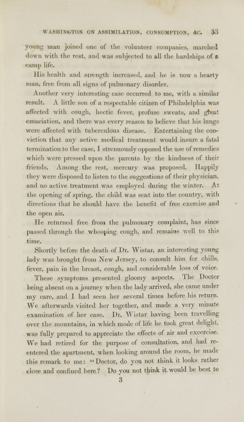 poung man joined one of the volunteer companies, marched down with the rest, and was subjected to all the hardships of a eamp life. His health and strength increased, and he is now a hearty man, free from all signs of pulmonary disorder. Another very interesting case occurred to me, with a similar result. A little son of a respectable citizen of Philadelphia was affected with cough, hectic fever, profuse sweats, and gTeat emaciation, and there was every reason to believe that his lungs were affected with tuberculous disease. Entertaining the con- viction that any active medical treatment would insure a fatal termination to the case, I strenuously opposed the use of remedies which were pressed upon the parents by the kindness of their friends. Among the rest, mercury was proposed. Happily they were disposed to listen to the suggestions of their physician, and no active treatment was employed during the winter. At the opening of spring, the child was sent into the country, with directions that he should have the benefit of free exercise and the open air. He returned free from the pulmonary complaint, lias since passed through the whooping cough, and remains well to this time. Shortly before the death of Dr. Wistar, an interesting young lady was brought from New Jersey, to consult him for chills, fever, pain in the breast, cough, and considerable loss of voice. These symptoms presented gloomy aspects. The Doctor being absent on a journey when the lady arrived, she came under my care, and I had seen her several times before his return. We afterwards visited her together, and made a very minute examination of her case. Dr. Wistar having been travelling over the mountains, in which mode of life he took great delight. was fully prepared to appreciate the effects of air and excercise. We had retired for the purpose of consultation, and had re- entered the apartment, when looking around the room, he made this remark to me: Doctor, do you not think it looks rather close and confined here? Do you not think it would be best to 3