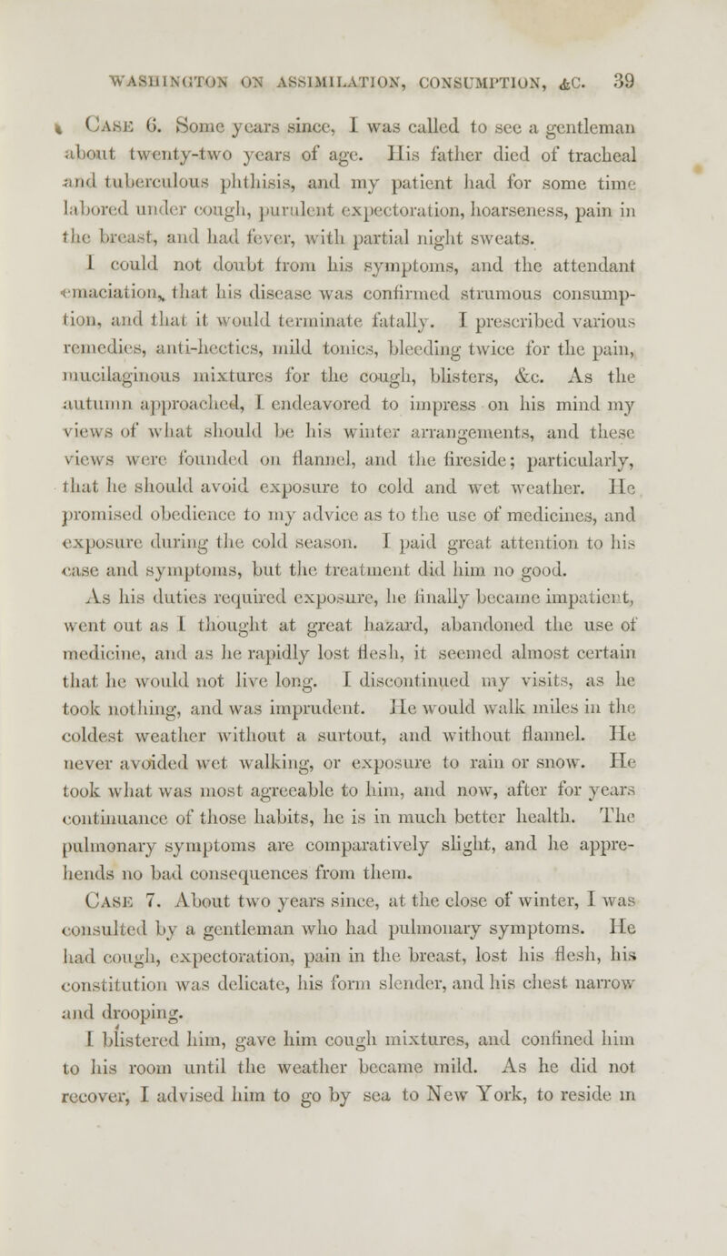 % (Jake G. Some years sinee, I was called to see a gentleman about twenty-two years of age. His father died of tracheal and tuberculous phthisis, and my patient had for some tiui' labored under cough, purulent expectoration,hoarseness, pain in the breast, and had fever, with partial night sweats. 1 could not doubt from his symptoms, and the attendant •emaciation,, that his disease was confirmed strumous consump- tion, and thai it would terminate fatally, I prescribed various remedies, anti-hectics, mild tonics, bleeding twice for the pain, mucilaginous mixtures for the cough, blisters, &c. As the autumn approached, I endeavored to impress on his mind my views of what should be his winter arrangements, and these views were founded on flannel, and the fireside; particularly, that he should avoid exposure to cold and wet weather. He promised obedience to my advice, as to the use of medicines, and exposure during the cold season. I paid great attention to his case and symptoms, but the, treatment did him no good. As his duties required exposure, he finally became impatient, u cut out as L thought at great hazard, abandoned the use of medicine, and as he rapidly lost flesh, it seemed almost certain that he would not live long. I discontinued my visits, as he took nothing, and was imprudent. He, would walk miles in the coldest weather without a surtout, and without flannel. He never avoided wet walking, or exposure to rain or snow. He took what was most agreeable to him, and now, after for years continuance of those habits, he is in much better health. The pulmonary symptoms are comparatively slight, and he appre- hends no bad consequences from them. ( 'ask 7. About two years since, at the close of winter, I was consulted by a gentleman who had pulmonary symptoms. He had cough, expectoration, pain in the. breast, lost his flesh, his constitution was delicate, his form slender, and his chest narrow and drooping. I blistered him, gave him cough mixtures, and confined him to his room until the weather became mild. As he did not recover, I advised him to go by sea to New York, to reside in