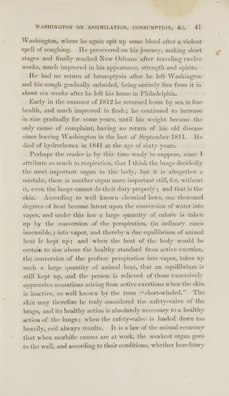 Washington, where he again spit up some blood sitter a violent spell of coughing. He persevered on his journey, making short stages and finally reached New Orleans after traveling twelve creeks, much improved in his appearance, strength and spirits. II had no return of haemoptysis after he left Washington ■ and his cough gradually subsided, being entirely free from it in about six weeks alter he left his home in Philadelphia. Early in (he summer of 1812 he returned home by sea in tine health, and much improved in flesh; he continued to increase in size gradually for some years, until his weight became the only cause of complaint, having no return of his old disease since leaving Washington in the last of September 1811. lie died of hydrothorax in 1841 at the age of sixty years. Perhaps the reader is by this time ready to suppose, since I attribute so much to respiration, that I think the lungs decidedly the most important organ in the body, but it is altogether a mistake, there is another organ more important still, for, without it, even the lungs cannot do their duty properly ; and that is the skin. According to well known chemical laws, one thousand degrees of heat become latent upon the conversion of water into vapor, and under this law a large quantity of calorie is taken up by the conversion of the perspiration, (in ordinary cases insensible,) into vapor, and thereby a due equilibrium of animal heat is kept up: and when the heat of the body would be certain to rise, above the healthy standard from active exertion, the conversion of the profuse perspiration into vapor, takes up such a large quantity of animal heat, that an equilibrium is still kept up, and the person is relieved of those excessively Oppressive sensations arising from active exertions when the skin is inactive, so well known by the term short-winded. The skin may therefore be truly considered the safety-valve of tin; lungs, and its healthy action is absolutely necessary to a healthy action of the lungs; when the safety-valve is loaded down too heavily, evil always results. It is a law of the animal economy that when morbific causes are at work, the weakest organ goes to tin' wall, and according to their conditions, whether hereditary