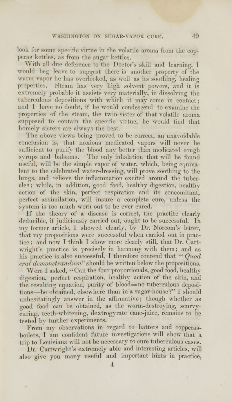 look for some specific virtue in the volatile aroma from the cop- peras kettles, as from the sugar kettles. With all due deference to the Doctor's skill and learning, I would beg leave to suggest there is another property of the warm vapor lie lias overlooked, as well as its soothing, healing properties. Steam has very high solvent powers, and it is extremely probable it assists very materially, in dissolving the tuberculous depositions with which it may come in contact; and I have no doubt, if he would condescend to examine the properties of the steam, the twin-sister of that volatile aroma supposed to contain the specific virtue, he would find that homely sisters are always the best. The above views being proved to be correct, an unavoidable conclusion is, that noxious medicated vapors will never be sufficient to purify the blood any better than medicated cough syrups and balsams. The only inhalation that will be found useful, will be the simple vapor of water, which, being equiva- lent to the celebrated water-dressing, will prove soothing to the lungs, and relieve the inflammation excited around the tuber- cles ; while, in addition, good food, healthy digestion, healthy action of the skin, perfect respiration and its concomitant, perfect assimilation, will insure a complete cure, unless the system is too much worn out to be ever cured. If the theory of a disease is correct, the practice clearly dcducible, if judiciously can-ied out, ought to be successful. In my former article, I showed clearly, by Dr. Norcom's letter, that my propositions were successful when carried out in prac- tice ; and now I think I show more clearly still, that Dr. Cart- wright's practice is precisely in harmony with them; and as his practice is also successful, I therefore contend that  Quod erat demonstrandum''' should be written below the propositions. Were I asked, Can the four proportionals, good food, healthy digestion, perfect respiration, healthy action of the skin, and the resulting equation, purity of blood=no tuberculous deposi- tions—be obtained, elsewhere than in a sugar-house ? I should unhesitatingly answer in the affirmative; though whether as good food can be obtained, as the worm-destroying, scurvy- curing, teeth-whitening, dextrogyrate cane-juice, remains to be tested by further experiments. From my observations in regard to hatters and copperas- boilers, I am confident future investigations will show that a trip to Louisiana will not be necessary to cure tuberculous cases. Dr. Cartwright's extremely able and interesting articles, will also give you many useful and important hints in practice, 4