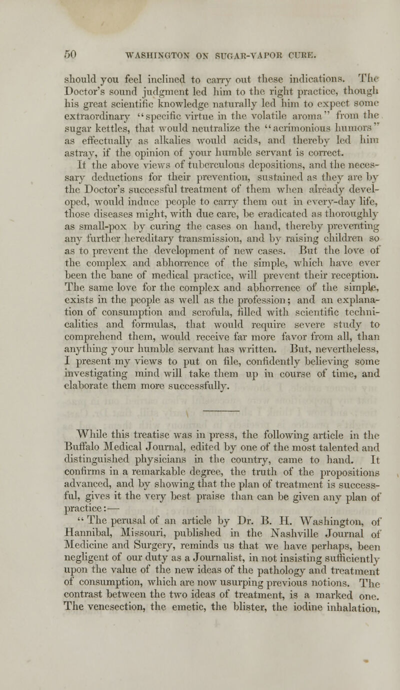 should you feel inclined to cany out these indications. Tin- Doctor's sound judgment led him to the right practice, though his great scientific knowledge naturally led him to expect some extraordinary specific virtue in the volatile aroma from the sugar kettles, that would neutralize the acrimonious humors as effectually as alkalies would acid*, and thereby led him astray, if the opinion of your humble servant is correct. It the above views of tuberculous depositions, and the neces- sary deductions for their prevention, sustained as they are by the Doctor's successful treatment of them when already devel- oped, would induce people to carry them out in cvery-day life, those diseases might, with due care, be eradicated as thoroughly as small-pox by curing the cases on hand, thereby preventing any further hereditary transmission, and by raising children so as to prevent the development of new cases. But the love ot the complex and abhorrence of the simple, which have ever been the bane of medical practice, will prevent their reception. The same love for the complex and abhorrence of the simple, exists in the people as well as the profession; and an explana- tion of consumption and scrofula, filled with scientific techni- calities and formulas, that would require severe study to comprehend them, would receive far more favor from all, than anything your humble servant has written. But, nevertheless, I present my views to put on file, confidently believing some investigating mind will take them up in course of time, and elaborate them more successfully. While this treatise was in press, the following article in the Buffalo Medical Journal, edited by one of the most talented and distinguished physicians in the country, came to hand. It confirms in a remarkable degree, the truth of the propositions advanced, and by showing that the plan of treatment is success- ful, gives it the very best praise than can be given any plan of practice:—  The perusal of an article by Dr. B. H. Washington, of Hannibal, Missouri, published in the Nashville Journal of Medicine and Surgery, reminds us that we have perhaps, been negligent of our duty as a Journalist, in not insisting sufficiently upon the value of the new ideas of the pathology and treatment of consumption, which are now usurping previous notions. The contrast between the two ideas of treatment, is a marked one. The venesection, the emetic, the blister, the iodine inhalation,