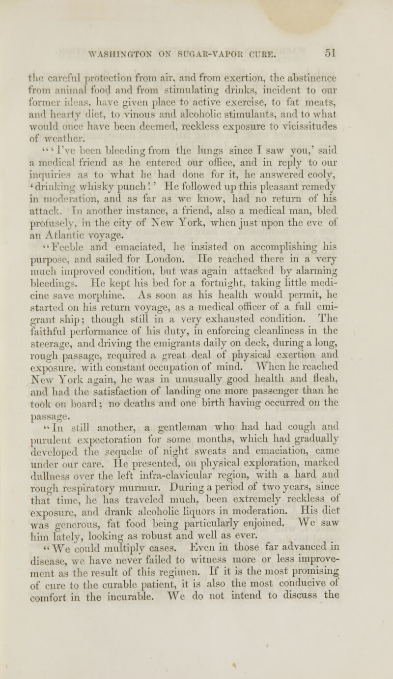 the careful protection from air, and from exertion, the abstinence from animal foo$ and from stimulating drinks, incident to our former id sas, have given place to active exercise, to fat meats, and hearty diet, to vinous and alcoholic stimulants, and to what would once have been deemed, reckless exposure to vicissitudes of weather. * Tvc been bleedingfrom the lungs since I saw you,' said a medical friend as he entered our office, and in reply to our inquiries as to what he had done for it, he answered cooly, ' drinking whisky punch!' He followed up this pleasant remedy in moderation, and as far as we know, had no return of his attack in another instance, a friend, also a medical man, bled profusely, in the city of New York, when just upon the eve of an Atlantic voyage. Feeble and emaciated, he insisted on accomplishing his purpose, end sailed for London, lie reached there in a very much improved condition, hut was again attacked by alarming bleedings. He kept his bed for a fortnight, taking little medi- cine save morphine. As soon as his health would permit, he started on his return voyage, as a medical officer of a full emi- grant ship; though still in a very exhausted condition. The faithful performance of his duty, in enforcing cleanliness in the steerage, and driving the emigrants daily on deck, during a long, rough passage, required a great deal of physical exertion and exposure, with constant occupation of mind. When he reached New York again, he was in unusually good health and flesh, and had fche satisfaction of landing one more passenger than he took on board; no deaths and one birth having occurred on the passage. ■ l\i si ill another, a gentleman who had had cough and purulent expectoration for some months, which had gradually developed the sequelae of night sweats and emaciation, came under our care. He presented, on physical exploration, marked dullness over the left infra-clavicular region, with a hard and rough respiratory murmur. During a period of two years, since that time, he has traveled much, been extremely reckless of exposure, and drank alcoholic liquors in moderation. His diet was generous, fat food being particularly enjoined. We saw him lately, looking as robust and well as ever. » We iould multiply cases. Even in those far advanced in disease, we have never failed to witness more or less improve- ment as the result of this regimen. If it is the most promising of cure to the curable patient, it is also the most conducive of comfort in the incurable. We do not intend to discuss the