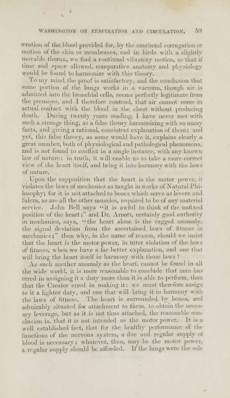 aeration of the, Mood provided for, by the continual corrugation or motion of the skin or membranes, and in birds with a slightly movable thorns, we find a continual vibratory motion, so that if time and space allowed, comparative anatomy and physiology would be found to harmonize with this theory. To my mind the proof is satisfactory, and the conclusion that some portion of the Lungs works in a vacuum, though air is admitted into the bronchial cells, seems perfectly legitimate from the premises, and 1 therefore contend, that air cannot come in actual contact with the blood in the chest without producing death. During twenty years reading, I have never met with such a strange thing, as a false theory harmonizing with so many facts, and giving a rational, consistent explanation of them; and yet, this false theory, as some would have it, explains clearly a great number, both of physiological and pathological phenomena, and is not found to conflict in a single instance, with any known law of nature: in truth, it will enable us to take a more correct view of the heart itself, and bring it into harmony with the laws of nature. Upon the supposition that the heart is the motor power, it violates the laws of mechanics as taught in works of Natural Phi- losophy; for it is not attached to bones which serve as levers and fulcra, as are all the other muscles, required to be of any material service. John Pell says it is awful to think of the unfixed position of the heart; and Dr. Arnott, certainly good authority in mechanics, says, the heart alone is the rugged anomaly, the signal deviation from the ascertained laws of fitness in mechanics;'' then why, in the name of reason, should we insist that the heart is the motor power, in utter violation of the laws of fitness, when we. have a far better explanation, and on< will bring the heart itself in harmony with those laws ? As such another anomaly as the heart, cannot be found in all the wide world, it is more reasonable to conclude that man has erred in assigning it a duty more than it is able to perform, than that the Creator erred in making it: we must therefore assign to it a lighter duty, and one that will bring it in harmony witii the laws of fitness. The heart is surrounded by bones, and admiral)!}' situated foe attachment to them, to obtain the neces- arv leverage, bul as it is not thus attached, the reasonable eon- elusion is, that it is not intended as the motor power. It is a iveh1 established fact, that for the healthy performance of the functions of the nervous system, a due and regular supply of blood is necessary: whatever, then, may lie the motor power, a regular supply should be afforded. If the lungs were th«