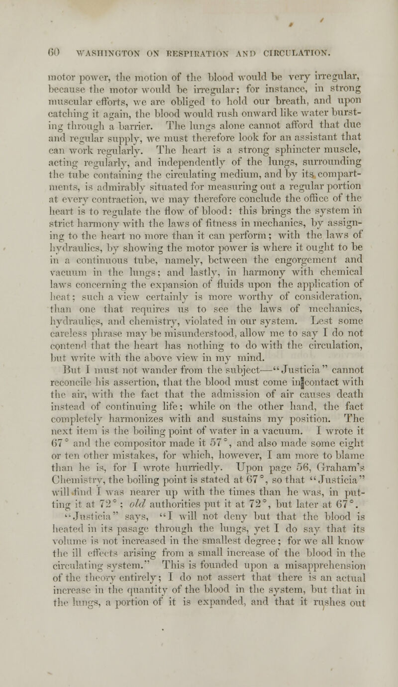 motor power, the motion of the blood would be very irregular, because the motor would be irregular; for instance, in strong muscular efforts, we are obliged to hold our breath, and upon catching it again, the blood would rush onward like water burst- ing through a barrier. The lungs alone cannot afford that due and regular supply, Ave must therefore look for an assistant that can work regularlv. The heart is a strong sphincter muscle, acting regularly, and independently of the lungs, surrounding the tube containing the circulating medium, and by its compart- ments, is admirably situated for measuring out a regular portion at every contraction, we may therefore conclude the office of the heart is to regulate the flow of blood: this brings the system in strict harmony with the laws of fitness in mechanics, by assign- ing to the heart no more than it can perform; with the laws of hydraulics, by showing the motor power is where it ought to be in a continuous tube, namely, between the engorgement and vacuum in the lungs; and lastly, in harmony with chemical laws concerning the expansion of fluids upon the application of heat; such a view certainly is more worthy of consideration, than one that requires us to see the laws of mechanics, hydraulics, and chemistry, violated in our system. Lest some sss phrase may be misunderstood, allow me to say I do not contend that the heart has nothing to do with the circulation, but write with the above view in my mind. But 1 must not wander from the subject— Justicia cannot reconcile his assertion, that the blood must come in|contact with the air, with the fact that the admission of air causes death instead of continuing life; while on the other hand, the fact completely harmonizes with and sustains my position. The next item is the boiling point of water in a vacuum. I wrote it (57° and the compositor made it 57°, and also made some eight or ten other mistakes, for which, however, I am more to blame than he is, for I wrote hurriedly. Upon page 56, Graham's Chemistry, the boiling point is stated at 67°, so that Justicia will rind I was nearer up with the times than he was, in put- ting it at 72° : old authorities put it at 72°, but later at 07c. '■Justicia says, I will not deny but that the blood is heated in its pasage through the lungs, yet I do say that its volume is not increased in the smallest degree; for we all know the ill effects arising from a small increase of the blood in the circulating system. This is founded upon a misapprehension of the theory entirely; I do not assert that there is an actual increase in the quantity of the blood in the system, but that in the lungs, a portion of it is expanded, and that it rushes out