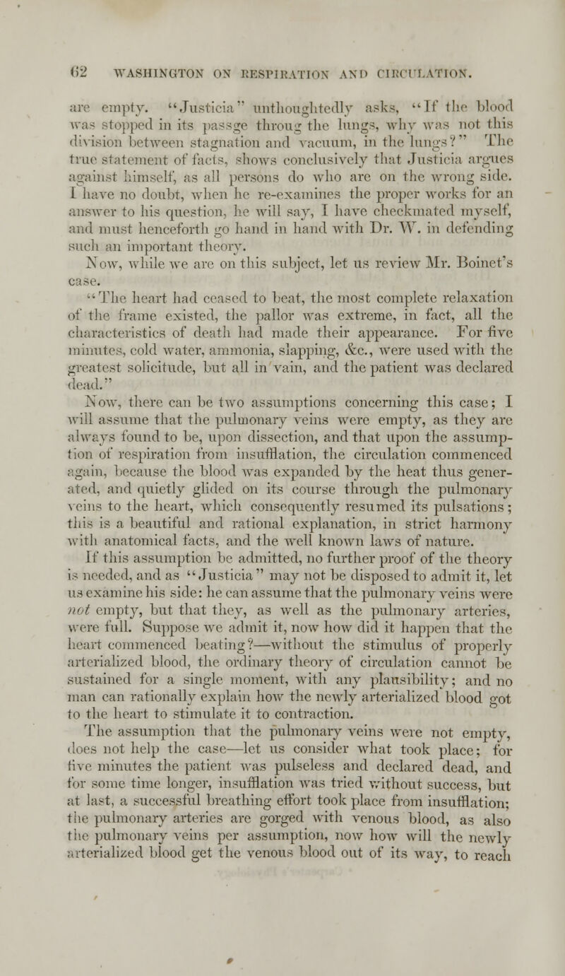 are empty. Justicia nnthoughtedry asks, If the blood topped in its passge frkroug the lungs, why was not this division between stagnation and vacuum, in the lungs?*1 The true statement of facts, shows conclusively that Justicia argues against himself, as all persons do who are on the wrong side. I have no doubt, when he re-examines the proper works for an answer to his question, lie will say, I have checkmated myself, and must henceforth go hand in hand with Dr. W. in defending such an important theory. Now, while Ave are on this subject, let us review Mr. Boinet's case. The heart had ceased to heat, the most complete relaxation of the frame existed, the pallor was extreme, in fact, all the characteristics of death had made their appearance. For five minutes, cold water, ammonia, slapping, &c., were used with the greatest solicitude, but all in vain, and the patient was declared dead/' Now, there can be two assumptions concerning this case; I will assume that the pulmonary veins were empty, as they are always found to be, upon dissection, and that upon the assump- tion of respiration from insufflation, the circulation commenced again, because the blood was expanded by the heat thus gener- ated, and quietly glided on its course through the pulmonary veins to the heart, which consequently resumed its pulsations; this is a beautiful and rational explanation, in strict harmony with anatomical facts, and the well known laws of nature. if this assumption be admitted, no further proof of the theory is needed, and as Justicia may not be disposed to admit it, let us examine his side: he can assume that the pulmonary veins were not empty, but that they, as well as the pulmonary arteries, were full. Suppose we admit it, now how did it happen that the heart commenced beating?—without the stimulus of properly arterialized blood, the ordinary theory of circulation cannot be sustained for a single moment, with any plausibility; and no man can rationally explain how the newly arterialized blood got to the heart to stimulate it to contraction. The assumption that the pulmonary veins were not empty, does not help the case—let us consider what took place; for five minutes the patient was pulseless and declared dead, and for some time longer, insufflation was tried without success, but at last, a successful breathing effort took place from insufflation; the pulmonary arteries arc gorged with venous blood, as also the pulmonary veins per assumption, now how will the newly arterialized blood get the venous blood out of its way, to reach
