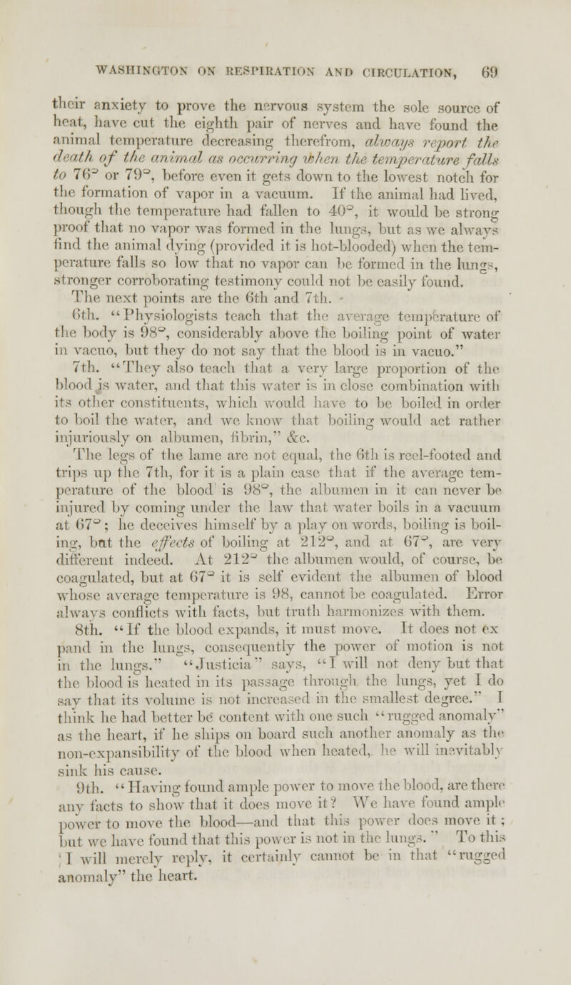 their anxiety to prove the nervous system the sole source of heat, have, cut the eighth pair of nerves and have found the animal temperature decreasing therefrom, always report the death of the animal as occurring ibhen the temperature falls to 7(>J or 79°, before even it gets down to the lowest notch for the formation of vapor in a vacuum. If the animal had lived, though the temperature had fallen to 40°, it would be strong proof that no vapor Avas formed in the lungs, hut as we always find the animal dying (provided it is hot-blooded) when the tem- perature falls so low that no vapor can be formed in the lungs, stronger corroborating testimony could not be easily found. The next points are the 6th and 7th. 6th, Physiologists teach that the average temperature of the body is 98°, considerably above the boiling point of water in vacuo, but they do not say that the blood is in vacuo. 7th. They also teach that a very large proportion of the blood is water, and that this water is in (lose combination with its other constituents, which would have to be boiled in order to boil the, water, and we know that boiling would act rather injuriously on albumen, fibrin,' &c. The legs of the lame are not equal, the (ith is reel-footed and trips up the. 7th, for it is a plain case that if the average tem- perature of the blood is 98°, the albumen in it can never be injured by coming under the law thai water boils in a vacuum at 67°; he deceives himself by a play on words, boiling is boil- ing, bnt the effects of boiling at 212°, raid at (57^, are very different indeed. At 212^ the albumen would, of course, be coagulated, but at 07^ it is self evident the albumen of blood whose average temperature is 98, cannot be coagulated. Error always conflicts with facts, but truth harmonizes with them. 8th. If the blood expands, it must move. It does not ex- pand in the lungs, consequently the power of motion is not in the lungs.*' Justicia says, Twill not deny but that the blood is heated in its passage through the lungs, yet 1 do say that its volume is not increased in the smallest degree. I think he had better be content with one such rugged anomaly* as the heart, if he ships on board such another anomaly as the non-expansibility of the blood when heated, he will inevitably sink his cause. 9th.  Having found ample power to move the blood, are there any facts to show that it does move if! We have found ample power to move the blood—and that this power does move it; but we have found that this power is not in the lungs.' To this 1 will merely reply, it certainly cannot be in that rugged anomaly the heart.
