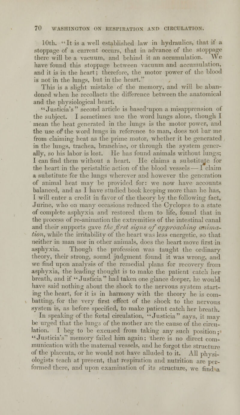 10th. It is a well established law in hydraulics, that if a stoppage of a current occurs, that in advance of the stoppage there will be a vacuum, and behind it an accumulation. W<' have found, this stoppage between vacuum and accumulation, and it is in the heart; therefore, the motor power of the blood is not in the lungs, but in the heart. This is a slight mistake of the memory, and will be aban- doned when he recollacts the difference between the anatomical and the physiological heart. Justicia's second article is based-upon a misapprension of the subject. I sometimes use the word lungs alone, though I mean the heat generated in the lungs is the motor power, and the use of the word lungs in reference to man, does not bar me from claiming heat as the prime motor, whether it be generated in the lungs, trachea, branchiae, or through the system gener- ally, so his labor is lost. He has found animals without lungs; I can find them without a heart. He claims a substitute for the heart in the peristaltic action of the blood vessels — 1 claim a substitute for the lungs wherever and however the generation of animal heat may be provided for: we now have accounts balanced, and as I have studied book keeping more than he has, I will enter a credit in favor of the theory by the following fact, Jurine, who on many occasions reduced the Cyclopes to a state of complete asphyxia and restored them to life, found that in the process of re-animation the extremities of the intestinal canal and their supports gave the first signs of appro addng anima- tion, while the irritability of the heart was less energetic, so that neither in man nor in other animals, does the heart move first in asphyxia. Though the profession was taught the ordinary theory, their strong, sound judgment found it was wrong, and we find upon analysis of the remedial plans for recovery from asphyxia, the leading thought is to make the patient catch her breath, and if Justicia had taken one glance deeper, he would have said nothing about the shock to the nervous system start- ing the heart, for it is in harmony with the theory he is com- batting, for the very first effect of the shock to the nervous system is, as before specified, to make patient catch her breath. In speaking of the fcetal circulation, Justicia says, it may be urged that the lungs of the mother arc the cause of the circu- lation. I beg to be excused from taking any such position; Justicia's' memory failed him again; there is no direct com- munication with the maternal vessels, and he forgot the structure of the placenta, or he would not have alluded to it. All physi- ologists teach at present, that respiration and nutrition are per- formed there, and upon examination of its structure, we find a