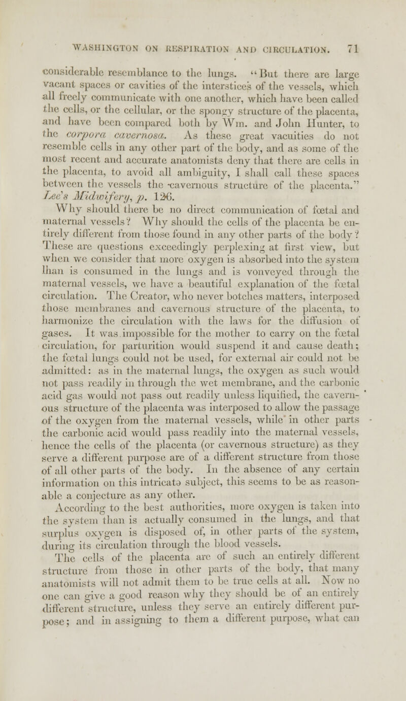 considerable resemblance to the lungs. But there are large vacant spaces or cavities of the interstice? of the vessels, which all freely communicate with one another, which have been called the cells, or the cellular, or the spongy structure of the placenta, and have been compared both by Win. and John Hunter, to the corpora cavernosa. As these great vacuities do not resemble cells in any other part of the body, and as some of the most recent and accurate anatomists deny that there are cells in the placenta, to avoid all ambiguity, 1 shall call these spaces between the vessels the -cavernous structure of the placenta.*' Lee's Midwifery, p. 126. Why should there be no direct communication of foetal and maternal vessels? Why should the cells of the placenta be en- tirely different from those found in any other parts of the body? These are questions exceedingly perplexing at first view, but when we consider that more oxygen is absorbed into the syst< ai lhan is consumed in the lungs and is vonvcyed through the maternal vessels, we have a beautiful explanation of the foetal circulation. The Creator, who never botches matters, interposed those membranes and cavernous structure of the placenta, to harmonize the circulation with the laws for the diffusion of gases. It was.impossible for the mother to carry on the foetal circulation, for parturition would suspend it and cause death; the foetal lungs could not be used, for external air could not be admitted: as in the maternal lungs, the oxygen as such would not pass readily in through the wet membrane, and the carbonic acid gas would not pass out readily unless liquified, the cavern- ous structure of the placenta was interposed to allow the passage of the oxygen from the maternal vessels, while in other parts the carbonic acid would pass readily into the maternal vessels, hence the cells of the placenta (or cavernous structure) as they serve a different purpose arc of a different structure from those of all other parts of the body. In the absence of any certain information on this intrieato subject, this seems to be as reason- able a conjecture as any other. According to the best authorities, more oxygen is taken into the system than is actually consumed in the lungs, and that surplus oxygen is disposed of, in other parts of the system, <luring its circulation through the blood vessels. The cells of the placenta are of such an entirely different structure from those in other parts of the body, that many anatomists will not admit them to be true cells at all. Now no one can give a good reason why they should be of an entirely different structure, unless they serve an entirely different pur- pose; and in assigning to them a different purpose, what can