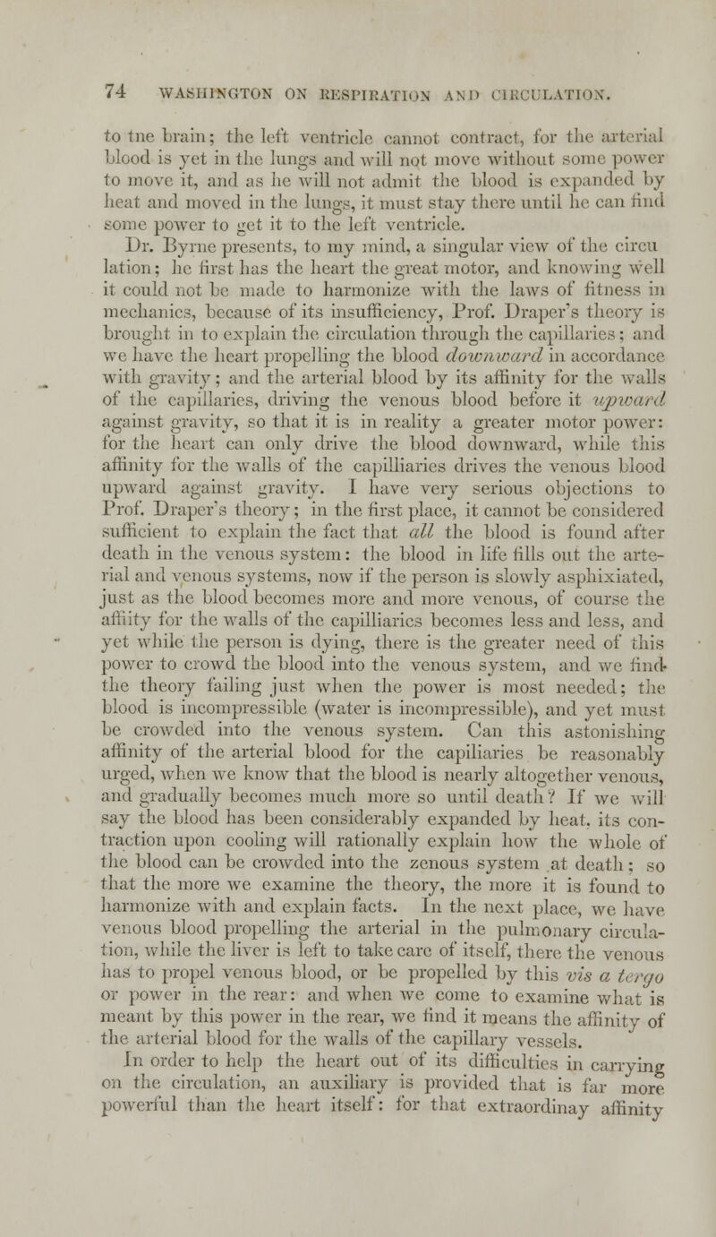 to tne brain; the left ventricle cannot contract, for the arterial blood is yet in the lungs and will not move without some power to move it, and as he will not admit the blood is expanded by heat and moved in the lungs, it must stay there until he can rind some power to get it to the left ventricle. Dr. Byrne presents, to my mind, a singular view of the circu lation; he first has the heart the great motor, and knowing well it could not be made to harmonize Avith the laws of fitness in mechanics, because of its insufficiency, Prof. Draper's theory is brought in to explain the circulation through the capillaries; and we have the heart propelling the blood downward in accordance with gravity; and the arterial blood by its affinity for the walls of the capillaries, driving the venous blood before it upward against gravity, so that it is in reality a greater motor power: for the heart can only drive the blood downward, while this affinity for the walls of the capilliaries drives the venous blood upward against gravity. I have very serious objections to Prof. Draper;? theory; in the first place, it cannot be considered sufficient to explain the fact that all the blood is found after death in the venous system: the blood in life tills out the arte- rial and venous systems, now if the person is slowly asphixiated, just as the blood becomes more and more venous, of course the affiity for the walls of the capilliaries becomes less and less, and yet while the person is dying, there is the greater need of this power to crowd the blood into the venous system, and we find- the theory failing just when the power is most needed; the blood is incompressible (water is incompressible), and yet must be crowded into the venous system. Can this astonishing affinity of the arterial blood for the capillaries be reasonably urged, when we know that the blood is nearly altogether venous, and gradually becomes much more so until death? If we will say the blood has been considerably expanded by heat, its con- traction upon cooling will rationally explain how the whole of the blood can be crowded into the zenous system at death; so that the more we examine the theory, the more it is found to harmonize with and explain facts. In the next place, we have venous blood propelling the arterial in the pulmonary circula- tion, while the liver is left to take care of itself, there the venous has to propel venous blood, or be propelled by this vis a tergo or power in the rear: and when Ave come to examine what is meant by this power in the rear, we find it means the affinity of the arterial blood for the walls of the capillary vessels. In order to help the heart out of its difficulties in carrying on the circulation, an auxiliary is provided that is far more powerful than the heart itself: for that extraordinay affinity